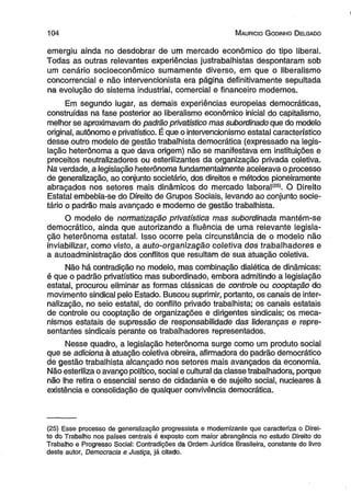 1 0 4 M auricio G odinho D elgado 
emergiu ainda no desdobrar de um mercado econômico do tipo liberal. 
Todas as outras relevantes experiências justrabalhistas despontaram sob 
um cenário socioeconômico sumamente diverso, em que o liberalismo 
concorrencial e não intervencionista era página definitivamente sepultada 
na evolução do sistema industrial, comercial e financeiro modernos. 
Em segundo lugar, as demais experiências europeias democráticas, 
construídas na fase posterior ao liberalismo econômico inicial do capitalismo, 
melhor se aproximavam do padrão privatístico mas subordinado que do modelo 
original, autônomo e privatístico. É que o intervencionismo estatal característico 
desse outro modelo de gestão trabalhista democrática (expressado na legis­lação 
heterônoma a que dava origem) não se manifestava em instituições e 
preceitos neutralizadores ou esterilizantes da organização privada coletiva. 
Na verdade, a legislação heterônoma fundamentalmente acelerava o processo 
de generalização, ao conjunto societário, dos direitos e métodos pioneiramente 
abraçados nos setores mais dinâmicos do mercado labora!(ZS). O Direito 
Estatal embebia-se do Direito de Grupos Sociais, levando ao conjunto socie­tário 
o padrão mais avançado e moderno de gestão trabalhista. 
O modelo de normatização privatística mas subordinada mantém-se 
democrático, ainda que autorizando a fluência de uma relevante legisla­ção 
heterônoma estatal. Isso ocorre pela circunstância de o modelo não 
inviabilizar, como visto, a auto-organização coletiva dos trabalhadores e 
a autoadministração dos conflitús que resultam de sua atuação coletiva. 
Não há contradição no modelo, mas combinação dialética de dinâmicas: 
é que o padrão privatístico mas subordinado, embora admitindo a legislação 
estatal, procurou eliminar as formas clássicas de controle ou cooptação do 
movimento sindical pelo Estado. Buscou suprimir, portanto, os canais de inter-nalização, 
no seio estatal, do conflito privado trabalhista; os canais estatais 
de controle ou cooptação de organizações e dirigentes sindicais; os meca­nismos 
estatais de supressão de responsabilidade das lideranças e repre­sentantes 
sindicais perante os trabalhadores representados. 
Nesse quadro, a legislação heterônoma surge como um produto social 
que se adiciona à atuação coletiva obreira, afirmadora do padrão democrático 
de gestão trabalhista alcançado nos setores mais avançados da economia. 
Não esteriliza o avanço político, social e cultural da classe trabalhadora, porque 
não lhe retira o essencial senso de cidadania e de sujeito social, nucleares à 
existência e consolidação de qualquer convivência democrática. 
(25) Esse processo de generalização progressista e modernizante que caracteriza o Direi­to 
do Trabalho nos países centrais é exposto com maior abrangência no estudo Direito do 
Trabalho e Progresso Social: Contradições da Ordem Jurídica Brasileira, constante do livro 
deste autor, Democracia e Justiça, já citado. 
 