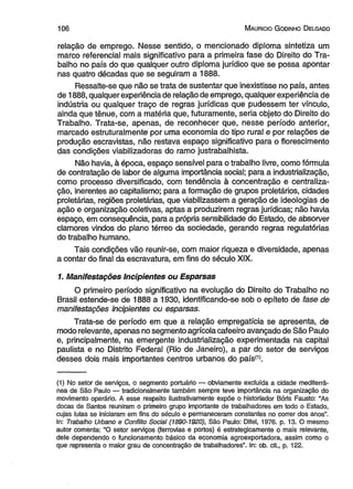 1 0 6 M auricio G odinho D elgado 
relação de emprego. Nesse sentido, o mencionado diploma sintetiza um 
marco referencial mais significativo para a primeira fase do Direito do Tra­balho 
no país do que qualquer outro diploma jurídico que se possa apontar 
nas quatro décadas que se seguiram a 1888. 
Ressalte-se que não se trata de sustentar que inexistisse no país, antes 
de 1888, qualquer experiência de relação de emprego, qualquer experiência de 
indústria ou qualquer traço de regras jurídicas que pudessem ter vínculo, 
ainda que tênue, com a matéria que, futuramente, seria objeto do Direito do 
Trabalho. Trata-se, apenas, de reconhecer que, nesse período anterior, 
marcado estruturalmente por uma economia do tipo rural e por relações de 
produção escravistas, não restava espaço significativo para o florescimento 
das condições viabilizadoras do ramo justrabalhista. 
Não havia, à época, espaço sensível para o trabalho livre, como fórmula 
de contratação de labor de alguma importância social; para a industrialização, 
como processo diversificado, com tendência à concentração e centraliza­ção, 
inerentes ao capitalismo; para a formação de grupos proletários, cidades 
proletárias, regiões proletárias, que viabilizassem a geração de ideologias de 
ação e organização coletivas, aptas a produzirem regras jurídicas; não havia 
espaço, em consequência, para a própria sensibilidade do Estado, de absorver 
clamores vindos do plano térreo da sociedade, gerando regras regulatórias 
do trabalho humano. 
Tais condições vão reunir-se, com maior riqueza e diversidade, apenas 
a contar do final da escravatura, em fins do século XIX. 
1. Manifestações Incipientes ou Esparsas 
O primeiro período significativo na evolução do Direito do Trabalho no 
Brasil estende-se de 1888 a 1930, identificando-se sob o epíteto de fase de 
manifestações incipientes ou esparsas. 
Trata-se de período em que a relação empregatícia se apresenta, de 
modo relevante, apenas no segmento agrícola cafeeiro avançado de São Paulo 
e, principalmente, na emergente industrialização experimentada na capital 
paulista e no Distrito Federal (Rio de Janeiro), a par do setor de serviços 
desses dois mais importantes centros urbanos do paísí1). 
(1) No setor de serviços, o segmento portuário — obviamente excluída a cidade mediterrâ­nea 
de São Paulo — tradicionalmente também sempre teve importância na organização do 
movimento operário. A esse respeito ilustrativamente expõe o historiador Bóris Fausto: “As 
docas de Santos reuniram o primeiro grupo importante de trabalhadores em todo o Estado, 
cujas lutas se iniciaram em fins do século e permaneceram constantes no correr dos anos”. 
In: Trabalho Urbano e Conflito Social (1890-1920), São Paulo: Difel, 1976. p. 13. O mesmo 
autor comenta: “O setor serviços (ferrovias e portos) é estrategicamente o mais relevante, 
dele dependendo o funcionamento básico da economia agroexportadora, assim como o 
que representa o maior grau de concentração de trabalhadores”. In: ob. cit., p. 122. 
 