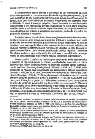C urso de D ireito do T rabalho 107 
É característica desse período a presença de um movimento operário 
ainda sem profunda e constante capacidade de organização e pressão, quer 
pela incipiência de seu surgimento e dimensão no quadro econômico-social da 
época, quer pela forte influência anarquista hegemônica no segmento mais 
mobilizado de suas lideranças próprias. Nesse contexto, as manifestações 
autonomistas e de negociação privada vivenciadas no novo plano industrial 
não têm ainda a suficiente consistência para firmarem um conjunto diversifica­do 
e duradouro de práticas e resultados normativos, oscilando em ciclos es­parsos 
de avanços e refluxos(2). 
Paralelamente a essa incipiência na atuação coletiva dos trabalhadores, 
também inexiste uma dinâmica legislativa intensa e contínua por parte 
do Estado em face da chamada questão social. É que prepondera no Estado 
brasileiro uma concepção liberal não intervencionista clássica, inibidora da 
atuação normativa heterônoma no mercado de trabalho. A esse liberalismo 
associa-se um férreo pacto de descentralização política regional — típico da 
República Velha —, que mais ainda iria restringir a possibilidade de surgi­mento 
de uma legislação heterônoma federal trabalhista significativa131. 
Nesse quadro, o período se destaca pelo surgimento ainda assistemático 
e disperso de alguns diplomas ou normas justrabalhistas, associados a outros 
diplomas que tocam tangencialmente na chamada questão social. Ilustrativa-mente, 
pode-se citar a seguinte legislação: Decreto n. 439, de 31.5.1890, esta­belecendo 
as “bases para organização da assistência à infância desvalida”; 
Decreto n. 843, de 11.10.1890, concedendo vantagens ao “Banco dos Ope­rários”; 
Decreto n. 1.313, de 17.1.91, regulamentando o trabalho do menor<4>. Nesse 
primeiro conjunto destaca-se, ainda, o Decreto n. 1.162, de 12.12.1890, que 
derrogou a tipificação da greve como ilícito penal, mantendo como crime apenas 
os atos de violência praticados no desenrolar do movimento®. Wemeck 
Vianna aponta ainda como determinações legais desse período a concessão 
de férias de 15 dias aos ferroviários da Estrada de Ferro Central do Brasil, 
acrescida, em seguida, de aposentadoria (Decreto n. 221, de 26.2.1890), que 
logo se estenderá a todos os ferroviários (Decreto n. 565, de 12.7.1890)<6). 
(2) Os autores apontam, por exemplo, a greve pelas oito horas de trabalho, abrangendo 
São Paulo, Santos, Ribeirão Preto e Campinas, em 1907, e a conjuntura de intensos movi­mentos 
trabalhistas passada de 1917 a 1920 como alguns dos pontos mais significativos 
da atuação coletiva obreira nessa fase inicial do Direito do Trabalho. A respeito, ver FAUS­TO, 
Bóris, ob. cit., p. 146-150 e 157-217. 
(3) Apenas com a reforma constitucional de 1926 é que passaria à União a competência 
privativa para legislar sobre Direito do Trabalho (Emenda 22, conferindo nova redação ao 
art. 34, n. 29, da Constituição de 1891). 
(4) A respeito desses três diplomas federais, ver VIANNA, Luiz Werneck. Liberalismo e 
Sindicato no Brasil, Rio de Janeiro: Paz e Terra, 1989. p. 45. O autor aponta que o decreto 
concernente aos menores, embora publicado no Diário Oficial, jamais entrou em vigor. 
(5) VIANNA, Luiz Werneck, ob. cit., p. 46. 
(6) Conforme VIANNA, Luiz Wemeck, ob. cit., p. 46. 
 