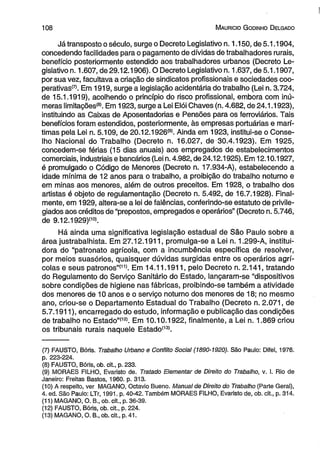 1 0 8 M auricio G odinho D elgado 
Já transposto o século, surge o Decreto Legislativo n. 1.150, de 5.1.1904, 
concedendo facilidades para o pagamento de dívidas de trabalhadores rurais, 
benefício posteriormente estendido aos trabalhadores urbanos (Decreto Le­gislativo 
n. 1.607, de 29.12.1906). O Decreto Legislativo n. 1.637, de 5.1.1907, 
por sua vez, facultava a criação de sindicatos profissionais e sociedades coo-perativas( 
7). Em 1919, surge a legislação acidentária do trabalho (Lei n. 3.724, 
de 15.1.1919), acolhendo o princípio do risco profissional, embora com inú­meras 
limitações*81. Em 1923, surge a Lei Elói Chaves (n. 4.682, de 24.1.1923), 
instituindo as Caixas de Aposentadorias e Pensões para os ferroviários. Tais 
benefícios foram estendidos, posteriormente, às empresas portuárias e marí­timas 
pela Lei n. 5.109, de 20.12.1926(9). Ainda em 1923, institui-se o Conse­lho 
Nacional do Trabalho (Decreto n. 16.027, de 30.4.1923). Em 1925, 
concedem-se férias (15 dias anuais) aos empregados de estabelecimentos 
comerciais, industriais e bancários (Lei n. 4.982, de 24.12.1925). Em 12.10.1927, 
é promulgado o Código de Menores (Decreto n. 17.934-A), estabelecendo a 
idade mínima de 12 anos para o trabalho, a proibição do trabalho noturno e 
em minas aos menores, além de outros preceitos. Em 1928, o trabalho dos 
artistas é objeto de regulamentação (Decreto n. 5.492, de 16.7.1928). Final­mente, 
em 1929, altera-se a lei de falências, conferindo-se estatuto de privile­giados 
aos créditos de “prepostos, empregados e operários” (Decreto n. 5.746, 
de 9.12.1929)(10). 
Há ainda uma significativa legislação estadual de São Paulo sobre a 
área justrabalhista. Em 27.12.1911, promulga-se a Lei n. 1.299-A, institui-dora 
do “patronato agrícola, com a incumbência específica de resolver, 
por meios suasórios, quaisquer dúvidas surgidas entre os operários agrí­colas 
e seus patronos”'111. Em 14.11.1911, pelo Decreto n. 2.141, tratando 
do Regulamento do Serviço Sanitário do Estado, lançaram-se “dispositivos 
sobre condições de higiene nas fábricas, proibindo-se também a atividade 
dos menores de 10 anos e o serviço noturno dos menores de 18; no mesmo 
ano, criou-se o Departamento Estadual do Trabalho (Decreto n. 2.071, de 
5.7.1911), encarregado do estudo, informação e publicação das condições 
de trabalho no Estado”'121. Em 10.10.1922, finalmente, a Lei n. 1.869 criou 
os tribunais rurais naquele Estado1131. 
(7) FAUSTO, Bóris. Trabalho Urbano e Conflito Social (1890-1920). São Paulo: Difel, 1976. 
p. 223-224. 
(8) FAUSTO, Bóris, ob. cit., p. 233. 
(9) MORAES FILHO, Evaristo de. Tratado Elementar de Direito do Trabalho, v. I. Rio de 
Janeiro: Freitas Bastos, 1960. p. 313. 
(10) A respeito, ver MAGANO, Octavio Bueno. Manual de Direito do Trabalho (Parte Geral), 
4. ed. São Paulo: LTr, 1991. p. 40-42. Também MORAES FILHO, Evaristo de, ob. cit., p. 314. 
(11) MAGANO, O. B„ ob. cit., p. 36-39. 
(12) FAUSTO, Bóris, ob. cit., p. 224. 
(13) MAGANO, O. B., ob. cit., p. 41. 
 