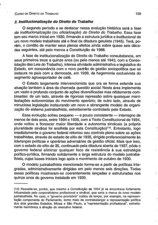 C urso de D ireito do T rabalho 1 0 9 
2. Institucionalização do Direito do Trabalho 
O segundo período a se destacar nessa evolução histórica será a fase 
da institucionalização (ou oficialização) do Direito do Trabalho. Essa fase 
tem seu marco inicial em 1930, firmando a estrutura jurídica e institucional de 
um novo modelo trabalhista até o final da ditadura getulista (1945). Terá, po­rém, 
o condão de manter seus plenos efeitos ainda sobre quase seis déca­das 
seguintes, até pelo menos a Constituição de 1988. 
A fase de institucionalização do Direito do Trabalho consubstancia, em 
seus primeiros treze a quinze anos (ou pelo menos até 1943, com a Conso­lidação 
das Leis do Trabalho), intensa atividade administrativa e legislativa do 
Estado, em consonância com o novo padrão de gestão sociopoiítica que se 
instaura no país com a derrocada, em 1930, da hegemonia exclusivista do 
segmento agroexportador de café. 
O Estado largamente intervencionista que ora se forma estende sua 
atuação também à área da chamada questão social. Nesta área implementa 
um vasto e profundo conjunto de ações diversificadas mas nitidamente com­binadas: 
de um lado, através de rigorosa repressão sobre quaisquer mani­festações 
autonomistas do movimento operário; de outro lado, através de 
minuciosa legislação instaurando um novo e abrangente modelo de organi­zação 
do sistema justrabalhista, estreitamente controlado pelo Estado. 
Essa evolução sofreu pequeno — e pouco consistente — interregno de 
menos de dois anos, entre 1934 e 1935, com a Texto Constitucional de 1934, 
onde voltou a florescer maior liberdade e autonomia sindicais (a própria 
pluralidade sindical foi acolhida por esta Constituição)(14). Entretanto, logo 
imediatamente o governo federal retomou seu controle pleno sobre as ações 
trabalhistas, através do estado de sítio de 1935, dirigido preferencialmente às 
lideranças políticas e operárias adversárias da gestão oficial. Mais que isso, 
com o estado de sítio de 35, continuado pela ditadura aberta de 1937, pôde o 
governo federal eliminar qualquer foco de resistência à sua estratégia 
político-jurídica, firmando solidamente a larga estrutura do modelo justraba­lhista, 
cujas bases iniciara logo após o movimento de outubro de 1930. 
O modelo justrabalhista mencionado forma-se a partir de políticas inte­gradas, 
administrativamente dirigidas em pelo menos seis direções. Todas 
essas políticas mostraram-se coerentemente lançadas e estruturadas nos 
quinze anos do governo instalado em 1930. 
(14) Ressalte-se, porém, que mesmo a Constituição de 1934 já se encontrava fortemente 
influenciada pelo corporativismo profissional e sindical, que seria a marca do novo modelo 
justrabalhista. No caso, o “governo provisório” cuidou de lançar, por exemplo, na represen­tação 
componente do Parlamento, como meio de contrabalançar a representação política 
dos dois grandes Estados, Minas e São Paulo, a “representação profissional”, estreita­mente 
harmônica à direção do executivo federal. 
 