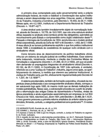 1 1 0 M auricio G odinho D elgado 
A primeira área contemplada pela ação governamental seria a própria 
administração federal, de modo a viabilizar a coordenação das ações institu­cionais 
a serem desenvolvidas nos anos seguintes. Criou-se, assim, o Ministé­rio 
do Trabalho, Indústria e Comércio, pelo Decreto n. 19.443, de 26.11.1930. 
Meses após, em 4.2.1931, instituiu-se o Departamento Nacional do Trabalho 
(Decreto n. 19.671-A)(15). 
A área sindical seria também imediatamente objeto de normatização fede­ral, 
através do Decreto n. 19.770, de 19.3.1931, que cria uma estrutura sindical 
oficial, baseada no sindicato único (embora ainda não obrigatório), submetido ao 
reconhecimento pelo Estado e compreendido como órgão colaborador deste(16). 
Passado o interregno da Constituição de 1934, aprofundou-se o modelo sindical 
oficial corporativista, através da Carta de 1937 e do Decreto n. 1.402, de 5.7.1939. 
A essa altura já se tomara juridicamente explícito o que fora prática institucional 
desde 1935: a inviabilidade de coexistência de qualquer outro sindicato com o 
sindicalismo oficial. 
Como terceira área de desenvolvimento da política trabalhista oficial, 
criou-se um sistema de solução judicial de conflitos trabalhistas. Esse sistema 
seria instaurado, inicialmente, mediante a criação das Comissões Mistas de 
Conciliação e Julgamento (Decreto n. 21.396, de 21.3.1932), em que só pode­riam 
demandar os empregados integrantes do sindicalismo oficial (Decreto n. 
22.132, de 25.11.1932). A Constituição de 1937 (não aplicada, é verdade), 
referindo-se a uma “Justiça do Trabalho”, induziria, alguns anos após, ao aper­feiçoamento 
do sistema, à medida que elevava seu patamar institucional. A 
Justiça do Trabalho seria, por fim, efetivamente regulamentada pelo Decreto-lei 
n. 1.237, de 1.5.1939<17>. 
O sistema previdenciário, também de formação corporativa, vinculado às res­pectivas 
áreas profissionais e aos correspondentes sindicatos oficiais, começou a 
ser estruturado logo após 1930, do mesmo modo que as demais instituições do 
modelo justrabalhista. Nesse caso, a estruturação procedeu-se a partir da amplia­ção 
e reformulação das antigas Caixas de Aposentadoria e Pensões, vindas da 
época precedente e ainda organizadas essencialmente por empresas (a Lei Elói 
Chaves é de 1923, relembre-se). Já em 1931, pelo Decreto n. 20.465, de 1.10.31, 
o novo governo promoveu a primeira reforma ampliativa do anterior sistema previ­denciário, 
firmando, contudo, a categoria profissional como parâmetro(18). O núcleo 
(15) MORAES FILHO, Evaristo de, ob. cit., p. 316. 
(16) VIANNA, L. Werneck, ob. cit., p. 146-147. 
(17) Apenas a Carta de 1946 é que iria integrar, contudo, a Justiça do Trabalho no segmen­to 
do Poder Judiciário. 
(18) A respeito de tais fases e reformulações previdenciárias, ver ALLY, Raimundo Cerqueira. 
Normas Previdenciárias no Direito do Trabalho. São Paulo: IOB — Informações Objetivas, 
1989. p. 25-26. Consultar, ainda, a obra de DELGADO, Ignacio Godinho. Previdência Social e 
Mercado no Brasil — A Presença Empresarial na Trajetória da Política Social Brasileira. São 
Paulo: LTr, 2001. 
 