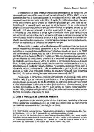 11 2 M auricio G odinho D elgado 
Construindo-se essa institucionalização/oficialização ao longo de um 
demorado período político centralizador e autoritário (de 1930 a 1945), o ramo 
justrabalhista veio a institucionalizar-se, consequentemente, sob uma matriz 
corporativa e intensamente autoritária, A evolução política brasileira não per­mitiu, 
desse modo, que o Direito do Trabalho passasse por uma fase de sis­tematização 
e consolidação, em que se digladiassem (e se maturassem) 
propostas de gerenciamento e solução de conflitos no próprio âmbito da so­ciedade 
civil, democratizando a matriz essencial do novo ramo jurídico. 
Afirmando-se uma intensa e longa ação autoritária oficial (pós-1930) sobre 
um segmento sociojurídico ainda sem uma estrutura e experiência largamente 
consolidadas (como o sistema anterior a 30), disso resultou um modelo fe­chado, 
centralizado e compacto, caracterizado ainda por incomparável capa­cidade 
de resistência e duração ao longo do tempo. 
Efetivamente, o modelo justrabalhista construído nesse período manteve-se 
quase intocado nas décadas posteriores a 1930. A fase de institucionalização 
autoritária e corporativista do Direito do Trabalho estende-se, assim, de 1930 
até pelo menos a Constituição de 1988. Sobre essa continuidade comenta o 
cientista político Leôncio Martins Rodrigues: “Um dos fatos que chama a aten­ção 
na história do sindicalismo brasileiro é a extraordinária persistência do tipo 
de sindicato esboçado após a vitória de Vargas e completado durante o Estado 
Novo. Atribuiu-se sua criação à influência das doutrinas fascistas então em moda, 
principalmente à Carta do Trabalho italiana. No entanto, depois de 1945, com a 
chamada redemocratização do país, o modelo de organização sindical que 
parecia ter sido uma imposição artificial da ditadura varguista (sob influência 
fascista) não sofreu alterações que afetassem sua essência”(19). 
Na verdade, o conjunto do modelo justrabalhista oriundo do período entre 
1930 e 1945 é que se manteve quase intocado. À exceção do sistema previ­denciário 
que, na década de 60, foi afastado da estrutura corporativa sindical 
e dissociado desse tradicional modelo justrabalhista, não se assiste, quer 
na fase democrática de 1945-1964(20), quer na fase do regime militar implanta­do 
em 1964, à implementação de modificações substantivas no modelo justra­balhista 
corporativo imperante no país. 
3. Crise e Transição do Direito do Trabalho 
A persistência do modelo justrabalhista tradicional brasileiro sofre seu 
mais substancial questionamento ao longo das discussões da Constituinte 
de 1987/88 e na resultante Constituição de 1988. 
(19) RODRIGUES, Leôncio Martins. Trabalhadores, Sindicatos e Industrialização. São Pau­lo: 
Brasiliense, 1974. p. 94. A observação em parênteses está no original. 
(20) No período da República Democrático-Desenvolvimentista (1945-1964), esse modelo 
trabalhista viu-se acrescentar de uma instituição de nítido caráter político-eleitoral: o Parti­do 
Trabalhista Brasileiro. A respeito, ver DELGADO, Lucilia de Almeida Neves. PTB: do 
Getulismo ao Reformismo (1945-1964). São Paulo: Marco Zero, 1989. 
 