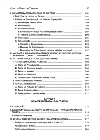 C urso de D ireito do T rabalho 1 3 
II. CARACTERIZAÇÃO DA RELAÇÃO DE EMPREGO............. ................................... 281 
1. Distinções na História do Direito........................................................................ 281 
2. Critérios de Caracterização da Relação Empregatícia..................................... 283 
A) Trabalho por Pessoa Física........................................................................... 284 
B) Pessoalidade.................................................................................................. 285 
C) Não eventualidade......................................................................................... 286 
a) Eventualidade versus Não eventualidade: teorias.................................. 287 
b) Trabalho Eventual: caracterização............................................................ 290 
D) Onerosidade.................................................................................................... 291 
E) Subordinação.................................................................................................. 294 
a) Conceito e Caracterização........................................................................ 294 
b) Natureza da Subordinação........................................................................ 296 
c) Dimensões da Subordinação: clássica, objetiva, estrutural.................... 297 
III. VALIDADE JURÍDICA DA RELAÇÃO DE EMPREGO: ELEMENTOS JURÍDICO- 
-FORMAIS DO CONTRATO EMPREGATÍCIO......................................................... 300 
IV. NATUREZA JURÍDICA DA RELAÇÃO DE EMPREGO............................................ 302 
1. Teorias Contratualistas Tradicionais................................................................. 303 
A) Teoria do Arrendamento................................................................................. 304 
B) Teoria da Compra e Venda............................................................................ 304 
C) Teoria do Mandato.......................................................................................... 305 
D) Teoria da Sociedade...................................................................................... 306 
E) Contratualismo Tradicional: análise crítica.................................................. 306 
2. Teoria Contratualista Moderna........................................................................... 307 
3. Teorias Acontratualistas...................................................................................... 309 
A) Teoria da Relação de Trabalho..................................................................... 310 
B) Teoria Institucionalista................................................................................... 312 
C) Acontratualismo: análise crítica.................................................................... 312 
CAPÍTULO X 
RELAÇÕES DE TRABALHO LATOSENSU 
I. INTRODUÇÃO............................................................................................................. 314 
II. EXCLUDENTE LEGAL DA FIGURA DO EMPREGADO — VINCULAÇÃO ADMINIS­TRATIVA................................................................................................................ 
..... 315 
Servidores Irregulares.............................................................................................. 316 
III. CONTRAPONTO ESTÁGIO VERSUS RELAÇÃO DE EMPREGO......................... 317 
1. Estágio — caracterização tradicional (Lei n. 6.494/1977)................................ 318 
A) Requisitos Formais......................................................................................... 319 
B) Requisitos Materiais....................................................................................... 320 
 