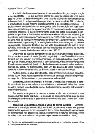 C urso de D ireito do T rabalho 1 1 3 
A existência desse questionamento — e a relativa força com que surgiu 
e se manifestou — é que permite admitir-se estar-se diante de uma nova 
fase no Direito do Trabalho do país: uma fase de superação democrática das 
linhas centrais do antigo modelo corporativo de décadas atrás. Não obstante, 
a insuficiência desse mesmo questionamento e os resultados tímidos — e 
muitas vezes contraditórios — alcançados pela Constituição de 1988 tam­bém 
não permitem que se apreenda mais do que uma fase de transição no 
momento presente, já que definitivamente ainda não estão instauradas e con­solidadas 
práticas e instituições estritamente democráticas no sistema jus­trabalhista 
incorporado pela Texto Máximo de 1988. Estar-se-ia, pois, diante 
de uma fase de transição democrática do Direito do Trabalho do país. Porém, 
como ver-se-á, logo a seguir, a transição brasileira não se esgota no debate 
democrático, passando também por um viés desarticulador de todo o ramo 
jurídico, inspirado em tendências político-ideológicas influentes no mundo 
capitalista desenvolvido desde a década de 1970.(21) 
Os pontos de avanço democrático são claros na Constituição brasileira. 
Como será examinado à frente (item IV, seguinte), o novo Texto Máximo con­firmará, 
em seu interior, o primeiro momento, na história brasileira após 1930, 
em que se afasta, estruturalmente, a possibilidade jurídica de intervenção do 
Estado — através do Ministério do Trabalho — sobre as entidades sindicais. 
Rompe-se, assim, na Constituição, com um dos pilares do velho modelo: o 
controle polítieo-administrativo do Estado sobre a estrutura sindical. 
Ao lado disso, a nova Constituição, pela primeira vez em seis décadas, 
desde 1930, fixará reconhecimento e incentivos jurídicos efetivos ao proces­so 
negocial coletivo autônomo, no seio da sociedade civil. 
Entretanto, ao mesmo tempo, a referida Constituição preservará e apro­fundará 
institutos e mecanismos autoritário-corporativos oriundos das bases 
do velho modelo justrabalhista, como, ilustrativamente, a antiga estrutura sin­dical 
corporativista. 
Por esses avanços e recuos — a serem mais bem examinados nos 
itens seguintes deste capítulo — é que não se pode denominar mais do que 
de transição democrática a presente fase vivenciada pelo Direito do Traba­lho 
no país. 
Transição Democrática Aliada à Crise do Ramo Jurídico — Lamenta­velmente, 
a transição democrática no Brasil processa-se imersa em graves 
contradições, que exacerbam os próprios riscos dessa transição (a exacerbação 
de contradições nos processos sociais, econômicos e culturais tem sido, como 
se sabe, uma característica dos países dependentes da América Latina). 
(21) Tendências político-ideológicas que foram vistas no item V. 4 do Capítulo anterior, “Crise 
e Transição do Direito do Trabalho”. 
 