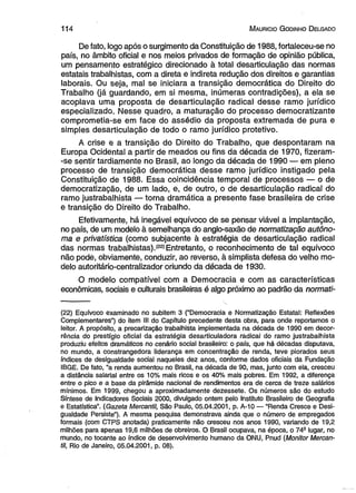 1 1 4 M auricio G odinho D elgado 
De fato, logo após o surgimento da Constituição de 1988, fortaleeeu-se no 
país, no âmbito oficial e nos meios privados de formação de opinião pública, 
um pensamento estratégico direcionado à total desarticulação das normas 
estatais trabalhistas, com a direta e indireta redução dos direitos e garantias 
laborais. Ou seja, mal se iniciara a transição democrática do Direito do 
Trabalho (já guardando, em si mesma, inúmeras contradições), a ela se 
acoplava uma proposta de desarticulação radical desse ramo jurídico 
especializado. Nesse quadro, a maturação do processo democratizante 
comprometia~se em face do assédio da proposta extremada de pura e 
simples desarticulação de todo o ramo jurídico protetivo. 
A crise e a transição do Direito do Trabalho, que despontaram na 
Europa Ocidental a partir de meados ou fins da década de 1970, fizeram- 
-se sentir tardiamente no Brasil, ao longo da década de 1990 — em pleno 
processo de transição democrática desse ramo jurídico instigado pela 
Constituição de 1988. Essa coincidência temporal de processos — o de 
democratização, de um lado, e, de outro, o de desarticulação radical do 
ramo justrabalhista — torna dramática a presente fase brasileira de crise 
e transição do Direito do Trabalho. 
Efetivamente, há inegável equívoco de se pensar viável a implantação, 
no país, de um modelo à semelhança do anglo-saxão de normatização autôno­ma 
e privatística (como subjacente à estratégia de desarticulação radical 
das normas trabalhistas).*22* Entretanto, o reconhecimento de tal equívoco 
não pode, obviamente, conduzir, ao reverso, à simplista defesa do velho mo­delo 
autoritário-centralizador oriundo da década de 1930. 
O modelo compatível com a Democracia e com as características 
econômicas, sociais e culturais brasileiras é algo próximo ao padrão da normati- 
(22) Equívoco examinado no subitem 3 (“Democracia e Normatização Estatal: Reflexões 
Complementares”) do item III do Capítulo precedente desta obra, para onde reportamos o 
leitor. A propósito, a precarização trabalhista implementada na década de 1990 em decor­rência 
do prestígio oficial da estratégia desarticuladora radicai do ramo justrabalhista 
produziu efeitos dramáticos no cenário social brasileiro: o país, que há décadas disputava, 
no mundo, a constrangedora liderança em concentração de renda, teve piorados seus 
índices de desigualdade social naqueles dez anos, conforme dados oficiais da Fundação 
IBGE. De fato, “a renda aumentou no Brasil, na década de 90, mas, junto com ela, cresceu 
a distância salarial entre os 10% mais ricos e os 40% mais pobres. Em 1992, a diferença 
entre o pico e a base da pirâmide nacional de rendimentos era de cerca de treze salários 
mínimos. Em 1999, chegou a aproximadamente dezessete. Os números são do estudo 
Síntese de Indicadores Sociais 2000, divulgado ontem pelo Instituto Brasileiro de Geografia 
e Estatística”. (Gazeta Mercantil, São Paulo, 05.04.2001, p. A-10 — “Renda Cresce e Desi­gualdade 
Persiste”). A mesma pesquisa demonstrava ainda que o número de empregados 
formais (com CTPS anotada) praticamente não cresceu nos anos 1990, variando de 19,2 
milhões para apenas 19,6 milhões de obreiros. O Brasil ocupava, na época, o 749 lugar, no 
mundo, no tocante ao índice de desenvolvimento humano da ONU, Pnud (Monitor Mercan­til, 
Rio de Janeiro, 05.04.2001, p. 08). 
 