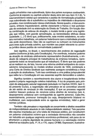 C u rs o d e D ire ito do T ra b a lh o 1 1 5 
zação privatística mas subordinada, típico dos países europeus continentais. 
Conforme já exposto no capítulo anterior desta obra (em seu item VI.1.B), “o 
intervencionismo estatal que caracteriza o padrão de normatização privatística 
mas subordinada não é substitutivo ou impeditivo da criatividade e dinamismo 
privados, mas condicionador dessa criatividade. Nesse quadro, o intervencio­nismo, 
embora inquestionável, admite claramente a franca e real participa­ção 
da sociedade civil na elaboração do Direito do Trabalho. Em função des­sa 
combinação de esferas de atuação, o modelo tende a gerar uma legisla­ção 
que reflete, com grande aproximação, as necessidades efetivas dessa 
sociedade. (...) É óbvio que, politicamente, este modelo estabelece, no estu­ário 
normativo trabalhista, um patamar heterônomo que a criatividade privada 
não pode desconhecer. Mas não se suprimem ou sufocam os instrumentos 
para essa ação privada coletiva, que mantém seu papel relevante no univer­so 
jurídico desse padrão de normatividade juslaboral”. 
Isso significa, no Brasil, o reconhecimento dos poderes da negociação 
coletiva (conforme já feito pela Constituição). Por coerência, inclusive poderes 
de atuação do sindicato efetivamente representativo (Hustrativamente, o sin­dicato 
da categoria principal de trabalhadores da empresa tomadora, repre­sentando 
todos os terceirizados que ali trabalham). É óbvio que tais poderes 
só se realizam se, de fato, houver uma reforma sindical extirpadora do corpo­rativismo 
remanescente no modelo sindical oriundo de 1930, combinada a 
uma Carta de Direitos Sindicais que realmente assegure consistência e força 
à atuação do sindicalismo. Tudo isso combinado a uma prática jurisprudencial 
que saiba ler a Constituição em seu essencial espírito democrático e coletivo. 
Significa também o reconhecimento dos claros e insuplantáveis limites 
postos à própria negociação coletiva trabalhista. À luz do proposto pelo prin­cípio 
da adequação setorial negociada (estudado no Capítulo XXXIV, item V, 
do presente Curso), a negociação não prevalece se se concretizar através 
de ato estrito de renúncia (e não transação). É que ao processo negocial 
coletivo falecem poderes de renúncia sobre direitos de terceiros (isto é, 
despojamento unilateral sem contrapartida do agente adverso). Cabe-lhe, 
essencialmente, promover transação (ou seja, despojamento bilateral ou 
multilateral, com reciprocidade entre os agentes envolvidos), hábil a gerar 
normas jurídicas. 
Também não prevalece a negociação se concernente a direitos revestidos 
de indisponibilidade absoluta (e não indisponibilidade relativa). Tais parcelas 
são aquelas imantadas por uma tutela de interesse público, por constituírem 
um patamar civilizatório mínimo que a sociedade democrática não concebe 
ver reduzido em qualquer segmento econômico-profissional, sob pena de se 
afrontarem a própria dignidade da pessoa humana e a valorização mínima 
deferível ao trabalho (arts. 19, III, e 170, caput, CF/88). Expressam, ilustrativa- 
 