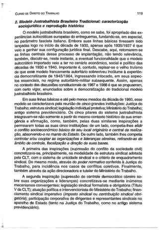 C urso de D ireito do T rabalho 1 1 9 
2. Modelo Justrabalhista Brasileiro Tradicional: caracterização 
sociojurídica e reprodução histórica 
O modelo justrabalhista brasileiro, como se sabe, foi apropriado das ex­periências 
autocráticas europeias do entreguerras, fundando-se, em especial, 
no parâmetro fascista italiano. Embora suas linhas básicas tivessem sido 
lançadas logo no início da década de 1930, apenas após 1935/1937 é que 
veio a ganhar sua configuração jurídica final. Descabe, aqui, retomarem-se 
as linhas centrais desse processo de implantação, não tendo relevância, 
também, discutir-se, neste instante, a eventual funcionalidade que o modelo 
autocrático importado veio a ter no cenário econômico, social e político das 
décadas de 1930 e 1940. Importante é, contudo, repisar-se o velho truísmo 
de que esse modelo francamente autoritário sobreviveu incólume à experiên­cia 
democratizante de 1945/1964, ingressando intocado, em seus aspec­tos 
essenciais, no regime autoritário-militar subsequente. Assim, apenas 
no contexto das discussões constitucionais de 1987 e 1988 é que se propuseram, 
com certo vigor, enunciados sobre a democratização do tradicional modelo 
justrabalhista brasileiro. 
Em suas linhas básicas e até pelo menos meados da década de 1960, esse 
modelo se caracterizava pela reunião de cinco grandes instituições: Justiça do 
Trabalho; estrutura sindical; legislação individual protetiva; Ministério do Trabalho; 
antigo sistema previdenciário. Os cinco pilares do sistema justrabalhista 
integravam-se não somente a partir do mesmo contexto histórico de sua emer­gência 
e afirmação, como, também, pelas duas similares inspirações a 
permearem todas as suas cinco instituições: de um lado, competia-lhes elidir 
o conflito socioeconômico básico de seu local originário e central de realiza­ção, 
absorvendo-o no manto do Estado. De outro lado, também lhes competia 
controlar e/ou cooptar as organizações e lideranças obreiras, retirando-as do 
âmbito de controle, fiscalização e direção de suas bases. 
A primeira das inspirações (supressão do conflito da sociedade civil) 
concretizava-se, principalmente, na modalidade de estrutura sindical adotada 
pela CLT, com o sistema de unicidade sindical e o critério de enquadrarhento 
sindical. Do mesmo modo, através do poder normativo conferido à Justiça do 
Trabalho, para incidência nos casos de conflitos coletivos. Finalmente, 
também através da ação direcionadora e tutelar do Ministério do Trabalho. 
A segunda inspiração (supressão do controle democrático obreiro so­bre 
suas organizações e lideranças) concretizava-se mediante inúmeros 
mecanismos convergentes: legislação sindical formalista e obrigatória (Título 
V da CLT); atuação política e intervencionista do Ministério do Trabalho; finan­ciamento 
sindical imperativo (imposto sindical ou contribuição sindical obri­gatória]|; 
participação corporativa de dirigentes e representantes sindicais no 
aparelho de Estado (tanto na Justiça do Trabalho, como no antigo sistema 
previdenciário). 
 