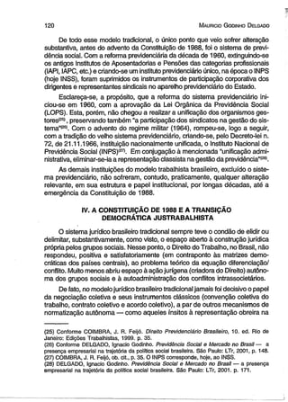 120 M auricio G odinho D elgado 
De todo esse modelo tradicional, o único ponto que veio sofrer alteração 
substantiva, antes do advento da Constituição de 1988, foi o sistema de previ­dência 
social. Com a reforma previdenciária da década de 1960, extinguindo-se 
os antigos Institutos de Aposentadorias e Pensões das categorias profissionais 
(IAPI, IAPC, etc.) e criando-se um instituto previdenciário único, na época o INPS 
(hoje INSS), foram suprimidos os instrumentos de participação corporativa dos 
dirigentes e representantes sindicais no aparelho previdenciário do Estado. 
Esclareça-se, a propósito, que a reforma do sistema previdenciário ini­ciou- 
se em 1960, com a aprovação da Lei Orgânica da Previdência Social 
(LOPS). Esta, porém, não chegou a realizar a unificação dos organismos ges-tores( 
25), preservando também “a participação dos sindicatos na gestão do sis-tema”( 
26). Com o advento do regime militar (1964), rompeu-se, logo a seguir, 
com a tradição do velho sistema previdenciário, criando-se, pelo Decreto-lei n. 
72, de 21.11.1966, instituição nacionalmente unificada, o Instituto Nacional de 
Previdência Social (INPS)Í27). Em conjugação à mencionada “unificação admi­nistrativa, 
eliminar-se-ia a representação classista na gestão da previdência”1281. 
As demais instituições do modelo trabalhista brasileiro, excluído o siste­ma 
previdenciário, não sofreram, contudo, praticamente, qualquer alteração 
relevante, em sua estrutura e papel institucional, por longas décadas, até a 
emergência da Constituição de 1988. 
IV. A CONSTITUIÇÃO DE 1988 E A TRANSIÇÃO 
DEMOCRÁTICA JUSTRABALHISTA 
O sistema jurídico brasileiro tradicional sempre teve o condão de elidir ou 
delimitar, substantivamente, como visto, o espaço aberto à construção jurídica 
própria pelos grupos sociais. Nesse ponto, o Direito do Trabalho, no Brasil, não 
respondeu, positiva e satisfatoriamente (em contraponto às matrizes demo­cráticas 
dos países centrais), ao problema teórico da equação diferenciação/ 
conflito. Muito menos abriu espaço à ação jurígena (criadora do Direito) autôno­ma 
dos grupos sociais e à autoadministração dos conflitos intrassocietários. 
De fato, no modelo jurídico brasileiro tradicional jamais foi decisivo o papel 
da negociação coletiva e seus instrumentos clássicos (convenção coletiva do 
trabalho, contrato coletivo e acordo coletivo), a par de outros mecanismos de 
normatização autônoma — como aqueles ínsitos à representação obreira na 
(25) Conforme COIMBRA, J. R. Feijó. Direito Previdenciário Brasileiro, 10. ed. Rio de 
Janeiro: Edições Trabalhistas, 1999. p. 35. 
(26) Conforme DELGADO, Ignacio Godinho. Previdência Social e Mercado no Brasil — a 
presença empresarial na trajetória da política social brasileira. São Paulo: LTr, 2001, p. 148. 
(27) COIMBRA, J. R. Feijó, ob. cit., p. 35. O INPS corresponde, hoje, ao INSS. 
(28) DELGADO, Ignacio Godinho. Previdência Social e Mercado no Brasil — a presença 
empresarial na trajetória da política social brasileira. São Paulo: LTr, 2001. p. 171. 
 