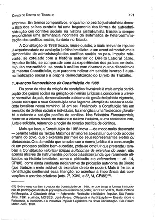 C urso de D ireito do T rabalho 121 
empresa. Em termos comparativos, enquanto no padrão justrabalhista demo­crático 
dos países centrais há uma hegemonia das formas de autoadmi-nistração 
dos conflitos sociais, na história justrabalhista brasileira sempre 
preponderou uma dominância inconteste da sistemática de heteroadminis-tração 
dos conflitos sociais, fundada no Estado. 
A Constituição de 1988 trouxe, nesse quadro, o mais relevante impulso 
já experimentado na evolução jurídica brasileira, a um eventual modelo mais 
democrático de administração dos conflitos sociais no país. Impulso rele­vante, 
se cotejado com a história anterior do Direito Laboral pátrio. 
Impulso tímido, se comparado com as experiências dos países centrais. 
Impulso contraditório, se posto à análise com diversos outros dispositivos 
da mesma Constituição, que parecem indicar em sentido inverso à auto-normatização 
social e à própria democratização do Direito do Trabalho. 
1. Avanços Democráticos da Constituição de 1988 
Do ponto de vista da criação de condições favoráveis à mais ampla partici­pação 
dos grupos sociais na geração de normas jurídicas a comporem o univer­so 
normativo do país, democratizando o sistema de gestão trabalhista vigorante, 
parece claro que a nova Constituição teve flagrante intenção de colocar a socie­dade 
brasileira nesse caminho. Já em seu Preâmbulo, a Constituição fala em 
exercício de direitos sociais e individuais, faz menção a uma “sociedade pluralis-fa” 
e defende a solução pacífica de conflitos. Nos Princípios Fundamentais, 
refere-se a valores sociais do trabalho e da livre iniciativa, a uma sociedade livre, 
justa e solidária, reiterando a noção de solução pacífica de conflitos. 
Mais que isso, a Constituição de 1988 inova — de modo muito destacado 
— perante todas os Textos Máximos anteriores ao estatuir que todo o poder 
emana do povo, que o exercerá por meio de seus representantes eleitos ou 
diretamente. Ora, à medida que se sabe que a norma jurídica é a consumação 
de um processo político bem-sucedido, pode-se concluir que pretendeu tam­bém 
a Constituição valorizar formas autônomas de exercício do poder, não 
apenas através de instrumentos políticos clássicos (ainda que raramente uti­lizados 
na história brasileira, como o plebiscito e o referendum — art. 14, 
CF/88), como ainda mediante mecanismos de produção autônoma do Direito 
(que traduzem meio notável de exercício direto do poder). Mais à frente, a 
Constituição confirmará essa intenção, ao acentuar a importância das con­venções 
e acordos coletivos (arts. 7-, XXVI, e 8S, VI, CF/88)(29). 
(29) Sobre esse caráter inovador da Constituição de 1988, no que tange a formas institucio­nais 
de participação direta da população no exercício do poder, ver BENEVIDES, Maria Victoria 
de Mesquita. A Cidadania Ativa — Referendo, Plebiscito e Iniciativa Popular. São Paulo: 
Ática, 1991 e, ainda, MOISÉS, José Álvaro. Cidadania e Participação — Ensaio sobre o 
Referendo, o Plebiscito e a Iniciativa Popular Legislativa na Nova Constituição. São Paulo: 
Marco Zero, 1990. 
 