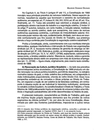 122 M auricio G odinho D elgado 
No Capítulo II, do Título II (artigos 62 até 11), a Constituição de 1988 
insculpiu seus principais preceitos de natureza trabalhista. Nesse espectro de 
normas, ressaltam-se aquelas que favorecem o caminho da normatização 
autônoma, em especial: art. 7a, incisos VI, XIII, XIV, XXVI; art. 8a; art. 9a; art. 10 e, 
finalmente, art. 11. Todos são preceitos que valorizam a atuação sindical, a 
participação obreira nos locais de trabalho e a negociação coletiva. O inciso VI 
do artigo 7a autoriza, inclusive, em certa medida, a redução salarial, mediante 
convenção ou acordo coletivo, dado que excepciona, nos casos de normas 
autônomas expressas contrárias, o princípio de irredutibilidade salarial. Em­bora 
este poder redutor não seja, evidentemente, ilimitado, nem deva ser exer­cido 
contrariamente aos fins sociais do Direito do Trabalho, sua presença 
denota a força conferida pela Constituição à negociação coletiva trabalhista'301. 
Proíbe a Constituição, ainda, coerentemente com sua manifesta intenção 
democrática, qualquer interferência e intervenção do Estado nas organizações 
sindicais (art. 8a, I). Incorpora norma clássica de garantia do emprego ao diri­gente 
sindical (art. 8a, VIII). Estende-a, porém, ao empregado eleito para cargo 
de direção em CIPA (art. 10, II, “a”, ADCT, CF/88), suplantando, sobremaneira, 
nesse ponto, a timidez celetista anterior. Silencia-se, contudo, sobre a garantia 
ao representante obreiro eleito em empresas com mais de duzentos emprega­dos 
(art. 11, CF/88) — figura criada, originalmente, pelo mesmo texto constitu­cional 
de 1988. 
A) Renovação da Cultura Jurídica Brasileira — Ao lado dos preceitos 
democratizantes acima enunciados, a Constituição de 1988 produziu um cla­rão 
renovador na cultura jurídica brasileira, permitindo despontar, no estuário 
normativo básico do país, a visão coletiva dos problemas, em anteposição à 
visão individualista preponderante, oriunda do velho Direito Civil. Essa nova 
perspectiva embebe-se de conceitos e óticas próprias ao Direito do Traba­lho, 
em especial a noção de ser coletivo (e de fatos/atos coletivos), em contra­ponto 
à clássica noção de ser individual (e fatos/atos individuais), dominante 
no estuário civilista brasileiro. Ao constitucionalizaro Direito do Trabalho, o Texto 
Máximo de 1988 praticamente impôs ao restante do universo jurídico uma influ­ência 
e inspiração justrabalhistas até então desconhecidas na história do país. 
O potencial matizador, característico ao Direito do Trabalho, pelo qual 
ele imprime feição própria àqueles elementos que lhe provêm de outros 
segmentos da ciência jurídica'31), foi, por obra da nova Constituição, disse­minado 
por além das fronteiras justrabalhistas, impondo-se a outros ramos 
(30) A respeito dos limites Jurídicos da negociação coletiva, consultar o princípio da 
adequação setorial negociada, no Capítulo XXXIV, item V. 2, do presente Curso. 
(31) Esse potencial matizador do Direito do Trabalho, pelo qual ele imprime feição própria 
àqueles elementos que lhe provêm de outros ramos da ciência jurídica é tratado, ilustrati-vamente, 
por DONATO, Messias Pereira. Curso de Direito do Trabalho. São Paulo: Saraiva, 
1982. p. 6-7. 
 
