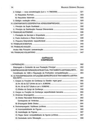 1 4 M aurício G odinho D elgado 
2. Estágio — nova caracterização (Lei n. 11.788/2008)........................................ 321 
A) Requisitos Formais......................................................................................... 323 
B) Requisitos Materiais....................................................................................... 328 
3. Estágio: avaliação crítica..................................................................................... 329 
IV. CONTRAPONTO COOPERATIVA VERSUS EMPREGADO................................... 331 
1. Princípio da Dupla Qualidade............................................................................. 332 
2. Princípio da Retribuição Pessoal Diferenciada................................................ 333 
V. TRABALHO AUTÔNOMO.......................................................................................... 336 
1. Prestação de Serviços e Empreitada................................................................. 337 
2. Pacto Autônomo e Risco Contratual................................................................... 338 
3. Pequena Empreitada: especificidade................................................................ 339 
VI. TRABALHO EVENTUAL........................................................................................... 340 
VII. TRABALHO AVULSO............................................................................................... 342 
Avulso Não Portuário: caracterização..................................................................... 344 
VIII. TRABALHO VOLUNTÁRIO..................................................................................... 347 
CAPÍTULO XI 
OEMPREGADO 
I. INTRODUÇÃO............................................................................................................. 352 
Empregado e Conteúdo de sua Prestação Principal........................................... 352 
II. EMPREGADOS DE FORMAÇÃO INTELECTUAL: TRATAMENTO JUSTRABALHISTA.. 353 
Constituição de 1988 e Regulação de Profissões: compatibilização................. 354 
III. ALTOS EMPREGADOS: SITUAÇÕES ESPECÍFICAS E TRATAMENTO JUSTRA-BALHISTA................................................................................................................ 
.. 354 
1. Cargos ou Funções de Confiança ou Gestão: regra geral............................... 355 
A) Art, 62 da CLT (Antes da Lei n. 8.966/94)..................................................... 355 
B) Art. 62 da CLT (Após a Lei n. 8.966/94)........................................................ 357 
C) Efeitos do Cargo de Confiança..................................................................... 358 
2. Cargos ou Funções de Confiança: especificidade bancária............................. 360 
3. Diretores Empregados........................................................................................ 361 
A) Diretor Recrutado Externamente................................................................... 362 
Contraponto de Vertentes.............................................................................. 364 
B) Empregado Eleito Diretor............................................................................... 364 
4. Socioempregado: hipóteses jurídicas............................................................... 365 
A) Incompatibilidade de Figuras........................................................................ 366 
B) Assimilação de Figuras................................................................................. 367 
C) Regra Geral: compatibilidade de figuras jurídicas........................................ 367 
D) Sociedade como Simulação......................................................................... 368 
 