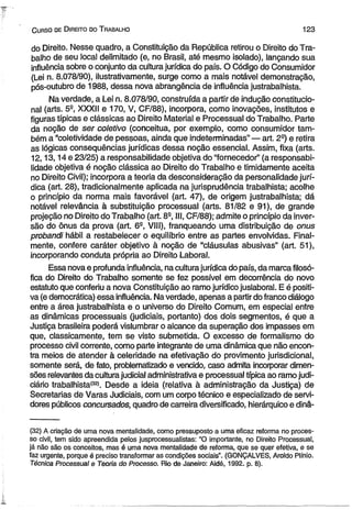 C urso de D ireito do T rabalho 123 
do Direito. Nesse quadro, a Constituição da República retirou o Direito do Tra­balho 
de seu local delimitado (e, no Brasil, até mesmo isolado), lançando sua 
influência sobre o conjunto da cultura jurídica do país. O Código do Consumidor 
(Lei n. 8.078/90), Hustrativamente, surge como a mais notável demonstração, 
pós-outubro de 1988, dessa nova abrangência de influência justrabalhista. 
Na verdade, a Lei n. 8.078/90, construída a partir de indução constitucio­nal 
(arts. 52, XXXII e 170, V, CF/88), incorpora, como inovações, institutos e 
figuras típicas e clássicas ao Direito Material e Processual do Trabalho. Parte 
da noção de ser coletivo (conceitua, por exemplo, como consumidor tam­bém 
a “coletividade de pessoas, ainda que indeterminadas” — art. 29) e retira 
as lógicas conseqüências jurídicas dessa noção essencial. Assim, fixa (arts. 
12,13,14 e 23/25) a responsabilidade objetiva do “fornecedor” (a responsabi­lidade 
objetiva é noção clássica ao Direito do Trabalho e timidamente aceita 
no Direito Civil); incorpora a teoria da desconsideração da personalidade jurí­dica 
(art. 28), tradicionalmente aplicada na jurisprudência trabalhista; acolhe 
o princípio da norma mais favorável (art. 47), de origem justrabalhista; dá 
notável relevância à substituição processual (arts. 81/82 e 91), de grande 
projeção no Direito do Trabalho (art. 8S, III, CF/88); admite o princípio da inver­são 
do ônus da prova (art. 6S, VIII), franqueando uma distribuição de onus 
probandi hábil a restabelecer o equilíbrio entre as partes envolvidas. Final­mente, 
confere caráter objetivo à noção de “cláusulas abusivas” (art. 51), 
incorporando conduta própria ao Direito Laboral. 
Essa nova e profunda influência, na cultura jurídica do país, da marca filosó­fica 
do Direito do Trabalho somente se fez possível em decorrência do novo 
estatuto que conferiu a nova Constituição ao ramo jurídico juslaboral. E é positi­va 
(e democrática) essa influência. Na verdade, apenas a partir do franco diálogo 
entre a área justrabalhista e o universo do Direito Comum, em especial entre 
as dinâmicas processuais (judiciais, portanto) dos dois segmentos, é que a 
Justiça brasileira poderá vislumbrar o alcance da superação dos impasses em 
que, classicamente, tem se visto submetida. O excesso de formalismo do 
processo civil corrente, como parte integrante de uma dinâmica que não encon­tra 
meios de atender à celeridade na efetivação do provimento jurisdicional, 
somente será, de fato, problematizado e vencido, caso admita incorporar dimen­sões 
relevantes da cultura judicial administrativa e processual típica ao ramo judi­ciário 
trabalhista*32». Desde a ideia (relativa à administração da Justiça) de 
Secretarias de Varas Judiciais, com um corpo técnico e especializado de servi­dores 
públicos concursados, quadro de carreira diversificado, hierárquico e dinâ­( 
32) A criação de uma nova mentalidade, como pressuposto a uma eficaz reforma no proces­so 
civil, tem sido apreendida pelos jusprocessualistas: “O importante, no Direito Processual, 
já não são os conceitos, mas é uma nova mentalidade de reforma, que se quer efetiva, e se 
faz urgente, porque é preciso transformar as condições sociais”. (GONÇALVES, Aroldo Plínio. 
Técnica Processual e Teoria do Processo. Rio de Janeiro: Aidé, 1992. p. 8). 
 