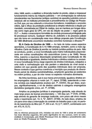 12 4 M auricio G odinho D elgado 
mico, hábil, assim, a viabilizar a dimensão basilar do pronto, célere e impessoal 
funcionamento interno da máquina judiciária — em contraposição às estruturas 
prevalecentes nas Secretarias (antigos cartórios) do aparelho judiciário comum 
estadual; até os institutos processuais e procedimentos do Código de Proces­so 
Civil, que, por seu reiterado e minucioso formalismo, inviabilizam o encontro 
célere, ágil e eficaz da prestação jurisdicional (a simples referência à citação por 
mandado, concretizada por Oficial de Justiça, que se manteve por longas déca­das 
como regra geral do CPC, em vez da citação via postal — regra geral da 
CLT —, ilustra o anacronismo formalista da conduta processual privilegiada pela 
lei processual comum). Qualquer reforma do Judiciário e do processo judicial 
que não tome em consideração esse novo diálogo proposto pela Constituição 
de 1988 dificilmente encontrará resultados concretos funcionais e eficazes.<33) 
B) A Carta de Direitos de 1988 — Ao lado de todos esses aspectos 
apontados, a Constituição de 5.10.1988 emergiu, também, como a mais sig­nificativa 
Carta de Direitos já escrita na história jurídico-política do país. Não 
se conduziu, porém, a nova Constituição pela matriz individualista preponde­rante 
em outras constituições não autocráticas (como a de 1946). Nessa 
linha, superou a equívoca dissociação (propiciada pela Constituição de 46) 
entre liberdade e igualdade, direitos individuais e direitos coletivos ou sociais. 
A nova Constituição firmou largo espectro de direitos individuais, cotejados a 
uma visão e normatização que não perdem a relevância do nível social e 
coletivo em que grande parte das questões individuais deve ser proposta. 
Nesse contexto é que ganhou coerência a inscrição que produziu de diversi­ficado 
painel de direitos sociotrabalhistas, ampliando garantias já existentes 
na ordem jurídica, a par de criar novas no espectro normativo dominante. 
Na linha isonômica, que é sua marca pronunciada, igualizou direitos en­tre 
empregados urbanos e rurais (art. 7S, caput, CF/88), estendendo a mes­ma 
conduta aos trabalhadores avulsos (art. 79, XXXIV). De par disso, avan­çou, 
significativamente, o rol de direitos cabíveis à categoria empregatícia 
doméstica (parágrafo único, art. 7-, CF/88). 
Ampliou as proteções jurídicas à empregada gestante, seja através do 
mais largo prazo de licença previdenciária — 120 dias (art. 7- XVIII, CF/88), 
seja através da garantia de emprego instituída, com prazo até cinco meses 
após o nascimento (art. 10, II, “b”, ADCT, CF/88). Ao lado disso, ampliou de 
um para cinco dias a interrupção do contrato de trabalho para o pai, no perío­do 
de nascimento do filho (art. 7-, XIX e art. 10, § 1s, ADCT, combinados com 
art. 473, III, CLT). 
(33) As reformas processuais civis, iniciadas nos anos de 1990 e ainda em andamento 
nas duas décadas seguintes, têm parte significativa de seu sucesso, como se sabe, 
creditada à incorporação, pelo Direito Processual Civil, de critérios e procedimentos clás­sicos 
ao Direito Processual do Trabalho. 
 