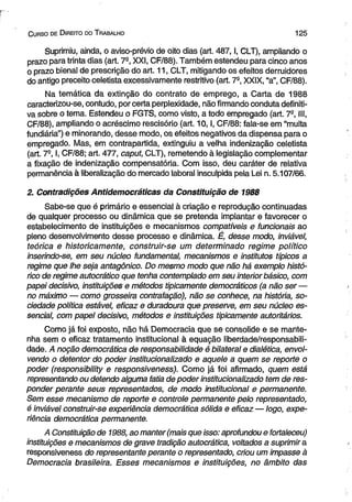 C urso de D ireito do T rabalho 1 2 5 
Suprimiu, ainda, o aviso-prévio de oito dias (art. 487,1, CLT), ampliando o 
prazo para trinta dias (art. 7a, XXI, CF/88). Também estendeu para cinco anos 
o prazo bienal de prescrição do art. 11, CLT, mitigando os efeitos derruidores 
do antigo preceito celetista excessivamente restritivo (art. 7-, XXIX, “a”, CF/88). 
Na temática da extinção do contrato de emprego, a Carta de 1988 
caracterizou-se, contudo, por certa perplexidade, não firmando conduta definiti­va 
sobre o tema. Estendeu o FGTS, como visto, a todo empregado (art. 7®, III, 
CF/88), ampliando o acréscimo rescisório (art. 10,1, CF/88: fala-se em “multa 
fundiária”) e minorando, desse modo, os efeitos negativos da dispensa para o 
empregado. Mas, em contrapartida, extinguiu a velha indenização celetista 
(art. 7S, I, CF/88; art. 477, caput, CLT), remetendo à legislação complementar 
a fixação de indenização compensatória. Com isso, deu caráter de relativa 
permanência à liberalização do mercado laboral insculpida pela Lei n. 5.107/66. 
2. Contradições Antidemocráticas da Constituição de 1988 
Sabe-se que é primário e essencial à criação e reprodução continuadas 
de qualquer processo ou dinâmica que se pretenda implantar e favorecer o 
estabelecimento de instituições e mecanismos compatíveis e funcionais ao 
pleno desenvolvimento desse processo e dinâmica. É, desse modo, inviável, 
teórica e historicamente, construir-se um determinado regime político 
inserindo-se, em seu núcleo fundamental, mecanismos e institutos típicos a 
regime que lhe seja antagônico. Do mesmo modo que não há exemplo histó­rico 
de regime autocrático que tenha contemplado em seu interior básico, com 
papei decisivo, instituições e métodos tipicamente democráticos (a não ser — 
no máximo — como grosseira contrafação), não se conhece, na história, so­ciedade 
política estável, eficaz e duradoura que preserve, em seu núcleo es­sencial, 
com papel decisivo, métodos e instituições tipicamente autoritários. 
Como já foi exposto, não há Democracia que se consolide e se mante­nha 
sem o eficaz tratamento institucional à equação liberdade/responsabili­dade. 
A noção democrática de responsabilidade é bilateral e dialética, envol­vendo 
o detentor do poder institucionalizado e aquele a quem se reporte o 
poder (responsibility e responsiveness). Como já foi afirmado, quem está 
representando ou detendo alguma fatia de poder institucionalizado tem de res­ponder 
perante seus representados, de modo institucional e permanente. 
Sem esse mecanismo de reporte e controle permanente pelo representado, 
é inviável construir-se experiência democrática sólida e eficaz — logo, expe­riência 
democrática permanente. 
A Constituição de 1988, ao manter (mais que isso: aprofundou e fortaleceu) 
instituições e mecanismos de grave tradição autocrática, voltados a suprimira 
responsiveness do representante perante o representado, criou um impasse à 
Democracia brasileira. Esses mecanismos e instituições, no âmbito das 
 