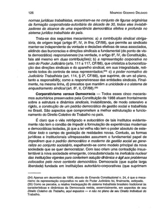 1 2 6 M auricio G odinho D elgado 
normas jurídicas trabalhistas, encontram-se no conjunto de figuras originárias 
da formação corporativista-autoritária da década de 30, todos eles inviabili-zadores 
do alcance de uma experiência democrática efetiva e profunda no 
sistema jurídico trabalhista do país. 
Trata-se dos seguintes mecanismos: a) a contribuição sindical obriga­tória, 
de origem legal (artigo 8a, IV, in fine, CF/88), que permite ao sindicato 
manter-se independente da vontade e decisões efetivas de seus associados, 
elidindo das burocracias e direções sindicais a fundamenta! (do ponto de vis­ta 
democrático) responsiveness (na verdade, o artigo 8e, IV, da Constituição, 
fala até mesmo em duas contribuições); b) a representação corporativa no 
seio do Poder Judiciário (arts. 111 a 117, CF/88), que cristaliza a burocratiza-ção 
das direções sindicais e do aparelho sindical, em sua integralidade, reti­rando 
todos do controle de seus representados;(34) c) o poder normativo do 
Judiciário Trabalhista (art. 114, § 29, CF/88), que suprime, de um só plano, 
tanto a responsíbílity, como a responsiveness das entidades sindicais. Final­mente, 
na mesma linha, d) preceitos que mantêm a unicidade e o sistema de 
enquadramento sindical (art. 82, II, CF/88).(35) 
Corporativismo versus Democracia — Todos esses cinco mecanis­mos 
autoritários preservados pela Constituição de 1988 atuam frontalmente 
sobre a estrutura e dinâmica sindicais, inviabilizando, de modo ostensivo e 
rígido, a construção de um padrão democrático de gestão social e trabalhista 
no Brasil. São aspectos que comprometem a melhor estruturação e funcio­namento 
do Direito Coletivo do Trabalho no país. 
É claro que o viés retrógrado e autocrático de tais institutos evidente­mente 
não tem o condão de impedir a formulação de experiências modernas 
e democráticas isoladas, já que a lei velha não tem o poder absoluto de este­rilizar 
todo o campo de gestação de realidades novas. Contudo, as formas 
jurídicas e institucionais ultrapassadas assumem o fundamental papel de 
impedirem que o padrão democrático e moderno de gestão social se gene­ralize 
ao conjunto societário, espelhando-se como modelo principal da nova 
sociedade que se quer democratizar. Com isso criam uma contradição insus­tentável 
à nova sociedade emergente, consubstanciada na ineficácia nuclear 
das instituições vigentes para conferirem solução dinâmica e ágil aos problemas 
colocados pelo novo contexto democrático. Democracia (que supõe larga 
liberdade) fundada em instituições autoritário-corporativas (que suprimem 
(34) Apenas em dezembro de 1999, através da Emenda Constitucional n. 24, é que o meca­nismo 
da representação corporativa no seio do Poder Judiciário foi, finalmente, extirpado. 
(35) Como se percebe, a relativa inadequação do sistema trabalhista brasileiro tradicional às 
características e dinâmicas da Democracia reside, essencialmente, em aspectos de seu 
D/re/to Coletivo do Trabalho, aqui expostos — e não no plano de seu Direito Individual do 
Trabalho. 
 
