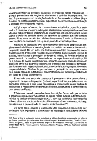 C urso de D ireito do T rabalho 127 
responsabilidade às direções classistas) é produção lógica monstruosa — 
porque pretendente da junção de elementos e padrões incompatíveis. Por 
isso é que emerge como produção tendente ao fracasso democrático, já que 
inexiste, na História da Democracia, experiência que evidencie a consolidação 
e sucesso de semelhante modelo. 
A lógica que reúne os cinco mecanismos autoritário-corporativos enfo­cados 
é perversa: manter as direções sindicais Imunes à pressão e controle 
de seus representados, instalando-as intangíveis em um certo limbo institu­cional 
a beira da entrada aberta ao aparelho de Estado. Em um contexto 
democrático, esse modelo tem efeitos desastrosos à sorte da Democracia, 
quer no plano da sociedade civil, quer no plano da sociedade política. 
No plano da sociedade civil, os mecanismos autoritário-corporativos sim­plesmente 
inviabilizam a construção de um padrão moderno e democrático 
de gestão social. De um lado, por deslocarem o núcleo das soluções socio-trabalhistas 
do âmbito das relações civis concretas para o âmbito interno do 
Estado, esterilizando a gestação, ao longo do tempo, de formas próprias de 
gerenciamento de conflitos. De outro lado, por impedirem a maturação políti­ca 
e cultural da classe trabalhadora (e, portanto, da maior parte da população 
brasileira ativa) na dinâmica cotidiana do exercício das equações democráti­cas 
fundamentais: negociação/solução, autonomia/autorregulação, liberdade/ 
responsabilidade. Finalmente, por vedarem a gestação de uma experimenta­da 
e sólida noção de autotutela e, concomitantemente, autorresponsabilidade 
por parte da classe trabalhadora. 
É verdade que se pode contrapor à presente crítica democrática o 
argumento de que o despreparo (cultural, organizacional, etc.) da classe tra­balhadora 
brasileira é que torna necessária a preservação dessa cadeia de 
instituições e mecanismos corporativos estatais, absorvendo o conflito laboral 
para dentro do Estado. 
É falaciosa, contudo, semelhante contraposição. De um lado, por se tratar 
o argumento de mera revivescência da antiga matriz cultural autoritária hege­mônica 
no período de implantação da CLT, com sua tradicional racionalização 
sobre o elitismo e a autocracia sociopolítica— que só tem acentuado, áo longo 
das décadas, a perversidade do quadro social brasileiro(36). 
De outro lado, porque a supressão dos referidos mecanismos cor­porativos 
não implicaria a eliminação da legislação heterônoma mínima 
(36) Essa antiga e resistente matriz autoritária e elitista brasileira, expressada por alguns 
escritores principais (notadamente Francisco Campos, Azevedo Amaral, Oliveira Viana, 
Plínio Salgado), está magistralmente exposta no clássico Ideologia Autoritária no 
Brasil: 1930-1945. Rio de Janeiro: Fundação Getúlio Vargas, 1978, do Professor Jarbas 
Medeiros. 
 