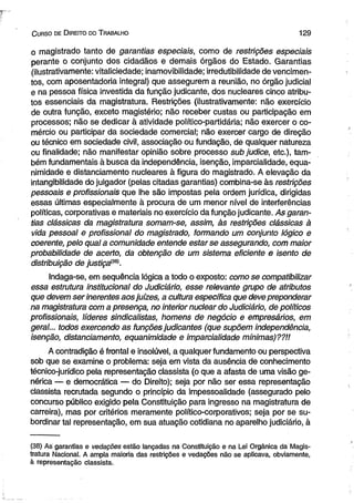C urso de D ireito do T rabalho 1 2 9 
o magistrado tanto de garantias especiais, como de restrições especiais 
perante o conjunto dos cidadãos e demais órgãos do Estado. Garantias 
(Hustrativamente: vitalieiedade; inamovibilidade; irredutibilidade de vencimen­tos, 
com aposentadoria integral) que assegurem a reunião, no órgão judicial 
e na pessoa física investida da função judicante, dos nucleares cinco atribu­tos 
essenciais da magistratura. Restrições (Hustrativamente: não exercício 
de outra função, exceto magistério; não receber custas ou participação em 
processos; não se dedicar à atividade político-partidária; não exercer o co­mércio 
ou participar da sociedade comercial; não exercer cargo de direção 
ou técnico em sociedade civil, associação ou fundação, de qualquer natureza 
ou finalidade; não manifestar opinião sobre processo sub judice, etc.), tam­bém 
fundamentais à busca da independência, isenção, imparcialidade, equa-nimidade 
e distanciamento nucleares à figura do magistrado. A elevação da 
intangibilidade do julgador (pelas citadas garantias) combina-se às restrições 
pessoais e profissionais que lhe são impostas pela ordem jurídica, dirigidas 
essas últimas especialmente à procura de um menor nível de interferências 
políticas, corporativas e materiais no exercício da função judicante. As garan­tias 
clássicas da magistratura somam-se, assim, às restrições clássicas à 
vida pessoal e profissional do magistrado, formando um conjunto lógico e 
coerente, pelo qual a comunidade entende estar se assegurando, com maior 
probabilidade de acerto, da obtenção de um sistema eficiente e isento de 
distribuição de justiça{m). 
Indaga-se, em seqüência lógica a todo o exposto: como se compatibilizar 
essa estrutura institucional do Judiciário, esse relevante grupo de atributos 
que devem ser inerentes aos juizes, a cultura específica que deve preponderar 
na magistratura com a presença, no interior nuclear do Judiciário, de políticos 
profissionais, líderes sindicalistas, homens de negócio e empresários, em 
geral... todos exercendo as funções judicantes (que supõem independência, 
isenção, distanciamento, equanimidade e imparcialidade mínimas)??!! 
A contradição é frontal e insolúvel, a qualquer fundamento ou perspectiva 
sob que se examine o problema: seja em vista da ausência de conhecimento 
técnico-jurídico pela representação classista (o que a afasta de uma visão ge­nérica 
— e democrática — do Direito); seja por não ser essa representação 
classista recrutada segundo o princípio da impessoalidade (assegurado pelo 
concurso público exigido pela Constituição para ingresso na magistratura de 
carreira), mas por critérios meramente político-corporativos; seja por se su­bordinar 
tal representação, em sua atuação cotidiana no aparelho judiciário, à 
(38) As garantias e vedações estão lançadas na Constituição e na Lei Orgânica da Magis­tratura 
Nacional. A ampla maioria das restrições e vedações não se aplicava, obviamente, 
à representação classista. 
 