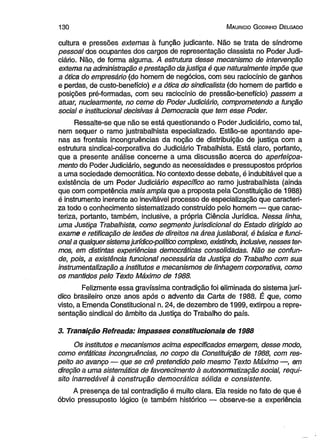 1 3 0 M auricio G odinho D elgado 
cultura e pressões externas à função judicante. Não se trata de síndrome 
pessoal dos ocupantes dos cargos de representação classista no Poder Judi­ciário. 
Não, de forma alguma. A estrutura desse mecanismo de intervenção 
extema na administração e prestação da justiça é que naturalmente impõe que 
a ótica do empresário (do homem de negócios, com seu raciocínio de ganhos 
e perdas, de custo-benefício) e a ótica do sindicalista (do homem de partido e 
posições pré-formadas, com seu raciocínio de pressão-benefício) passem a 
atuar, nuclearmente, no ceme do Poder Judiciário, comprometendo a função 
social e institucional decisivas à Democracia que tem esse Poder. 
Ressalte-se que não se está questionando o Poder Judiciário, como tal, 
nem sequer o ramo justrabalhista especializado. Estão-se apontando ape­nas 
as frontais incongruências da noção de distribuição de justiça com a 
estrutura sindical-corporativa do Judiciário Trabalhista. Está claro, portanto, 
que a presente análise concerne a uma discussão acerca do aperfeiçoa­mento 
do Poder Judiciário, segundo as necessidades e pressupostos próprios 
a uma sociedade democrática. No contexto desse debate, é indubitável que a 
existência de um Poder Judiciário específico ao ramo justrabalhista (ainda 
que com competência mais ampla que a proposta pela Constituição de 1988) 
é instrumento inerente ao inevitável processo de especialização que caracteri­za 
todo o conhecimento sistematizado construído pelo homem — que carac­teriza, 
portanto, também, inclusive, a própria Ciência Jurídica. Nessa linha, 
uma Justiça Trabalhista, como segmento jurisdicional do Estado dirigido ao 
exame e retificação de lesões de direitos na área juslaboral, é básica e funci­onal 
a qualquer sistema jurídico-político complexo, existindo, inclusive, nesses ter­mos, 
em distintas experiências democráticas consolidadas. Não se confun­de, 
pois, a existência funcional necessária da Justiça do Trabalho com sua 
instrumentalização a institutos e mecanismos de linhagem corporativa, como 
os mantidos pelo Texto Máximo de 1988. 
Felizmente essa gravíssima contradição foi eliminada do sistema jurí­dico 
brasileiro onze anos após o advento da Carta de 1988. É que, como 
visto, a Emenda Constitucional n. 24, de dezembro de 1999, extirpou a repre­sentação 
sindical do âmbito da Justiça do Trabalho do país. 
3. Transição Refreada: impasses constitucionais de 1988 
Os institutos e mecanismos acima especificados emergem, desse modo, 
como enfáticas incongruências, no corpo da Constituição de 1988, com res­peito 
ao avanço — que se crê pretendido pelo mesmo Texto Máximo —, em 
direção a uma sistemática de favorecimento à autonormatização social, requi­sito 
inarredável à construção democrática sólida e consistente. 
A presença de tal contradição é muito clara. Ela reside no fato de que é 
óbvio pressuposto lógico (e também histórico — observe-se a experiência 
 