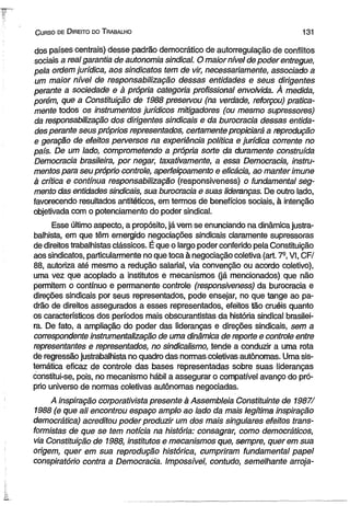 C urso de D ireito do T rabalho 131 
dos países centrais) desse padrão democrático de autorregulação de conflitos 
sociais a real garantia de autonomia sindical. O maior nível de poder entregue, 
pela ordem jurídica, aos sindicatos tem de vir, necessariamente, associado a 
um maior nível de responsabilização dessas entidades e seus dirigentes 
perante a sociedade e à própria categoria profissional envolvida. À medida, 
porém, que a Constituição de 1988 preservou (na verdade, reforçou) pratica­mente 
todos os instrumentos jurídicos mitigadores (ou mesmo supressores) 
da responsabilização dos dirigentes sindicais e da burocracia dessas entida­des 
perante seus próprios representados, certamente propiciará a reprodução 
e geração de efeitos perversos na experiência política e jurídica corrente no 
país. De um lado, comprometendo a própria sorte da duramente construída 
Democracia brasileira, por negar, taxativamente, a essa Democracia, instru­mentos 
para seu próprio controle, aperfeiçoamento e eficácia, ao manter imune 
à critica e contínua responsabilização (responsiveness) o fundamental seg­mento 
das entidades sindicais, sua burocracia e suas lideranças. De outro lado, 
favorecendo resultados antitéticos, em termos de benefícios sociais, à intenção 
objetivada com o potenciamento do poder sindical. 
Esse último aspecto, a propósito, já vem se enunciando na dinâmica justra­balhista, 
em que têm emergido negociações sindicais claramente supressoras 
de direitos trabalhistas clássicos. É que o largo poder conferido pela Constituição 
aos sindicatos, particularmente no que toca à negociação coletiva (art. 7a, VI, CF/ 
88, autoriza até mesmo a redução salarial, via convenção ou acordo coletivo), 
uma vez que acoplado a institutos e mecanismos (já mencionados) que não 
permitem o contínuo e permanente controle (responsiveness) da burocracia e 
direções sindicais por seus representados, pode ensejar, no que tange ao pa­drão 
de direitos assegurados a esses representados, efeitos tão cruéis quanto 
os característicos dos períodos mais obscurantistas da história sindical brasilei­ra. 
De fato, a ampliação do poder das lideranças e direções sindicais, sem a 
correspondente instrumentalização de uma dinâmica de reporte e controle entre 
representantes e representados, no sindicalismo, tende a conduzir a uma rota 
de regressão justrabalhista no quadro das normas coletivas autônomas. Uma sis­temática 
eficaz de controle das bases representadas sobre suas lideranças 
constitui-se, pois, no mecanismo hábil a assegurar o compatívei avanço do pró­prio 
universo de normas coletivas autônomas negociadas. 
A inspiração corporativista presente à Assembleia Constituinte de 1987/ 
1988 (e que ali encontrou espaço amplo ao lado da mais legítima inspiração 
democrática) acreditou poder produzir um dos mais singulares efeitos trans­formistas 
de que se tem notícia na história: consagrar, como democráticos, 
via Constituição de 1988, institutos e mecanismos que, sempre, querem sua 
origem, quer em sua reprodução histórica, cumpriram fundamental papel 
conspiratório contra a Democracia. Impossível, contudo, semelhante arroja­ 
 