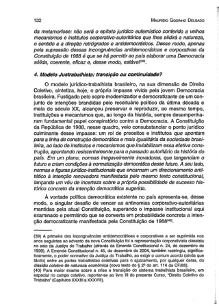 1 3 2 M auricio G odinho D elgado 
da metamorfose: não será o epíteto jurídico eufemístico conferido a velhos 
mecanismos e institutos corporativo-autoritários que lhes elidirá a natureza, 
o sentido e a direção retrógrados e antidemocráticos. Desse modo, apenas 
pela supressão dessas incongruências antidemocráticas e corporativas da 
Constituição de 1988 é que se irá permitirão país elaborar uma Democracia 
sólida, coerente, eficaz e, desse modo, estáve!m . 
4. Modelo Justrabalhista: transição ou continuidade? 
O modelo jurídico-trabalhista brasileiro, na sua dimensão de Direito 
Coletivo, sintetiza, hoje, o próprio impasse vivido pela jovem Democracia 
brasileira. Fustigado pelo sopro modernizador e democratizante de um con­junto 
de intenções brandidas pelo receituário político da última década e 
meia do século XX, alcançou preservar e reproduzir, ao mesmo tempo, 
instituições e mecanismos que, ao longo da história, sempre desempenha­ram 
fundamental papel conspiratório contra a Democracia. A Constituição 
da República de 1988, nesse quadro, veio consubstanciar o ponto jurídico 
culminante desse impasse: um rol de preceitos e institutos que apontam 
para a linha de construção democrática e mais igualitária da sociedade brasi­leira, 
ao lado de institutos e mecanismos que inviabilizam essa efetiva cons­trução, 
apontando resistentemente para o passado autoritário da história do 
país. Em um plano, normas inegavelmente inovadoras, que tangenciam o 
futuro e criam condições à normatização democrática desse futuro. A seu lado, 
normas e figuras jurídico-ínstitucionais que encarnam um direcionamento anti-tético 
à intenção renovadora manifestada pelo mesmo texto constitucional, 
lançando um véu de incerteza sobre a própria possibilidade de sucesso his­tórico 
concreto da intenção democrática sugerida. 
À vontade política democrática existente no país apresenta-se, desse 
modo, o singular desafio de vencer as antinomias corporativo-autoritárias 
mantidas pela atual Constituição, superando o impasse institucional aqui 
examinado e permitindo que se converta em probabilidade concreta a inten­ção 
democratizante manifestada pela Constituição de 1988(40l 
(39) A primeira das incongruências antidemocráticas e corporativas a ser suprimida nos 
anos seguintes ao advento da nova Constituição foi a representação corporativista classista 
no seio da Justiça do Trabalho (através da Emenda Constitucional n. 24, de dezembro de 
1999). A Emenda Constitucional n. 45, de dezembro de 2004, também restringiu, significa­tivamente, 
o poder normativo da Justiça do Trabalho, ao exigir o comum acordo (ainda que 
tácito) entre as partes trabalhistas coletivas para o ajuizamento, por qualquer delas, do 
dissídio coletivo de natureza econômica (novo texto do § 2a do art. 114 da CF/88). 
(40) Para maior exame sobre a crise e transição do sistema trabalhista brasileiro, em 
especial no campo coletivo, reportar-se ao livro III do presente Curso, “Direito Coletivo do 
Trabalho” (Capítulos XXXIII a XXXVIII). 
 