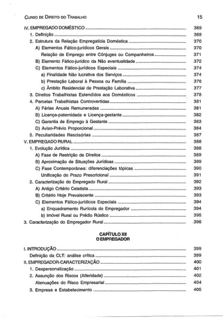 C urso de D ireito do T rabalho 15 
IV. EMPREGADO DOMÉSTICO................................................. ......... .......................... 369 
1. Definição................................................................................................................ 369 
2. Estrutura da Relação Empregatícia Doméstica................................................ 370 
A) Elementos Fático-jurídicos Gerais................................................................ 370 
Relação de Emprego entre Cônjuges ou Companheiros.......................... 371 
B) Elemento Fático-jurídico da Não eventualidade.......................................... 372 
C) Elementos Fático-jurídicos Especiais......................................................... 374 
a) Finalidade Não lucrativa dos Serviços..................................................... 374 
b) Prestação Laboral à Pessoa ou Família................................................. 376 
c) Âmbito Residencial de Prestação Laborativa.......................................... 377 
3. Direitos Trabalhistas Estendidos aos Domésticos.......................................... . 378 
4. Parcelas Trabalhistas Controvertidas................................................................ 381 
A) Férias Anuais Remuneradas........................................................................ 381 
B) Licença-paternidade e Licença-gestante..................................................... 382 
C) Garantia de Emprego à Gestante................................................................. 383 
D) Aviso-Prévio Proporcional....................................................... ...................... 384 
5. Peculiaridades Rescisórias............................................................................... 387 
V. EMPREGADO RURAL................................................................................................ 388 
1. Evolução Jurídica.................................................................................................. 388 
A) Fase de Restrição de Direitos....................................................................... 389 
B) Aproximação de Situações Jurídicas............................................................ 389 
C) Fase Contemporânea: diferenciações tópicas........................................... 390 
Unificação do Prazo Prescricional................................................................ 391 
2. Caracterização do Empregado Rural................................................................. 392 
A) Antigo Critério Celetista.................................................................................. 393 
B) Critério Hoje Prevaiecente............................................................................. 393 
C) Elementos Fático-jurídicos Especiais......................................................... 394 
a) Enquadramento Rurícola do Empregador.............................................. 394 
b) Imóvel Rural ou Prédio Rústico................................................................ 395 
3. Caracterização do Empregador Rural........................................................................... 396 
CAPÍTULO XII 
O EMPREGADOR 
I. INTRODUÇÃO............................................................................................................ 399 
Definição da CLT: análise crítica............................................................................ 399 
il. EMPREGADOR-CARACTERIZAÇÃO........................................................................ 400 
1. Despersonalização............................................................................................... 401 
2. Assunção dos Riscos (Alteridade)................... :................................................. 402 
Atenuações do Risco Empresarial.................................................................... 404 
3. Empresa e Estabelecimento.............................................................................. 405 
 