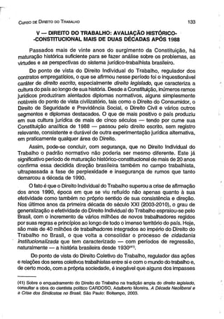 C urso de D ireito do T rabalho 1 3 3 
V — DIREITO DO TRABALHO: AVALIAÇÃO HISTÓRICO- 
-CONSTITUCIONAL MAIS DE DUAS DÉCADAS APÓS 1988 
Passados mais de vinte anos do surgimento da Constituição, há 
maturação histórica suficiente para se fazer análise sobre os problemas, as 
virtudes e as perspectivas do sistema jurídico-trabalhista brasileiro. 
Do ponto de vista do Direito Individual do Trabalho, regulador dos 
contratos empregatícios, o que se afirmou nesse período foi o inquestionável 
caráter de direito escrito, especialmente direito legislado, que caracteriza a 
cultura do país ao longo de sua história. Desde a Constituição, inúmeros ramos 
jurídicos produziram alentados diplomas normativos, alguns simplesmente 
notáveis do ponto de vista civilizatório, tais como o Direito do Consumidor, o 
Direito de Seguridade e Previdência Social, o Direito Civil e vários outros 
segmentos e diplomas destacados. O que de mais positivo o país produziu 
em sua cultura jurídica de mais de cinco séculos — tendo por cume sua 
Constituição analítica de 1988 — passou pelo direito escrito, sem registro 
relevante, consistente e durável de outra experimentação jurídica alternativa, 
em praticamente qualquer área do Direito. 
Assim, pode-se concluir, com segurança, que no Direito Individual do 
Trabalho o padrão normativo não poderia ser mesmo diferente. Este já 
significativo período de maturação histórico-constitucional de mais de 20 anos 
confirma essa decidida direção brasileira também no campo trabalhista, 
ultrapassada a fase de perplexidade e insegurança de rumos que tanto 
demarcou a década de 1990. 
O fato é que o Direito Individual do Trabalho superou a crise de afirmação 
dos anos 1990, época em que se viu refluído não apenas quanto à sua 
efetividade como também no próprio sentido de sua consistência e direção. 
Nos últimos anos da primeira década do século XXI (2003-2010), o grau de 
generalização e efetividade do Direito Individual do Trabalho espraiou-se pelo 
Brasil, com o incremento de vários milhões de novos trabalhadores regidos 
por suas regras e princípios ao longo de todo o imenso território do país. Hoje, 
são mais de 40 milhões de trabalhadores integrados ao império do Direito do 
Trabalho no Brasil, o que volta a consolidar o processo de cidadania 
institucionalizada que tem caracterizado — com períodos de regressão, 
naturalmente — a história brasileira desde 1930(41>. 
Do ponto de vista do Direito Coletivo do Trabalho, regulador das ações 
e relações dos seres coletivos trabalhistas entre si e com o mundo do trabalho e, 
de certo modo, com a própria sociedade, é inegável que alguns dos impasses 
(41) Sobre o enquadramento do Direito do Trabalho na tradição ampla do direito legislado, 
consultar a obra do cientista político CARDOSO, Adalberto Moreira. A Década Neoiiberal e 
a Crise dos Sindicatos no Brasil. São Paulo: Boitempo, 2003. 
 