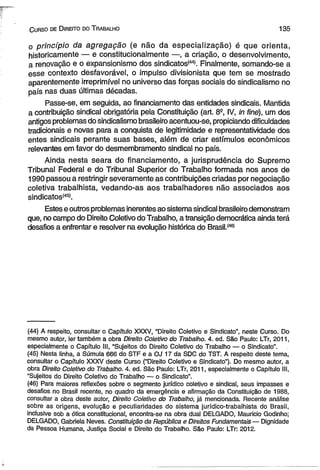 C urso de D ireito do T rabalho 135 
o princípio da agregação (e não da especialização) é que orienta, 
historicamente — e constitucionalmente —, a criação, o desenvolvimento, 
a renovação e o expansionismo dos sindicatos1445. Finalmente, somando-se a 
esse contexto desfavorável, o impulso divisionista que tem se mostrado 
aparentemente irreprimível no universo das forças sociais do sindicalismo no 
país nas duas últimas décadas. 
Passe-se, em seguida, ao financiamento das entidades sindicais. Mantida 
a contribuição sindical obrigatória pela Constituição (art. 8S, IV, in fine), um dos 
antigos problemas do sindicalismo brasileiro acentuou-se, propiciando dificuldades 
tradicionais e novas para a conquista de legitimidade e representatividade dos 
entes sindicais perante suas bases, além de criar estímulos econômicos 
relevantes em favor do desmembramento sindical no país. 
Ainda nesta seara do financiamento, a jurisprudência do Supremo 
Tribunal Federal e do Tribunal Superior do Trabalho formada nos anos de 
1990 passou a restringir severamente as contribuições criadas por negociação 
coletiva trabalhista, vedando-as aos trabalhadores não associados aos 
sindicatos'45’. 
Estes e outros problemas inerentes ao sistema sindical brasileiro demonstram 
que, no campo do Direito Coletivo do Trabalho, a transição democrática ainda terá 
desafios a enfrentar e resolver na evolução histórica do Brasil.(46) 
(44) A respeito, consultar o Capítulo XXXV, “Direito Coletivo e Sindicato”, neste Curso. Do 
mesmo autor, ler também a obra Direito Coletivo do Trabalho. 4. ed. São Paulo: LTr, 2011, 
especialmente o Capítulo III, “Sujeitos do Direito Coletivo do Trabalho — o Sindicato”. 
(45) Nesta linha, a Súmula 666 do STF e a OJ 17 da SDC do TST. A respeito deste tema, 
consultar o Capítulo XXXV deste Curso (“Direito Coletivo e Sindicato”). Do mesmo autor, a 
obra Direito Coletivo do Trabalho. 4. ed. São Paulo: LTr, 2011, especialmente o Capítulo III, 
“Sujeitos do Direito Coletivo do Trabalho — o Sindicato”. 
(46) Para maiores reflexões sobre o segmento jurídico coletivo e sindical, seus impasses e 
desafios no Brasil recente, no quadro da emergência e afirmação da Constituição de 1988, 
consultar a obra deste autor, Direito Coletivo do Trabalho, já mencionada. Recente análise 
sobre as origens, evolução e peculiaridades do sistema jurídico-trabalhista do Brasil, 
inclusive sob a ótica constitucional, encontra-se na obra dual DELGADO, Mauricio Godinho; 
DELGADO, Gabriela Neves. Constituição da República e Direitos Fundamentais — Dignidade 
da Pessoa Humana, Justiça Social e Direito do Trabalho. São Paulo: LTr: 2012. 
 