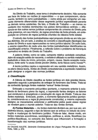C urso de D ireito do T rabalho 137 
No Direito do Trabalho, esse tema é simplesmente decisivo. Não somente 
em face de todas as razões já expendidas — e que comparecem, obvia­mente, 
também no ramo justrabalhista — como ainda por comportar um rele­vante 
elemento diferenciador desse segmento jurídico especializado perante 
os demais ramos existentes. De fato, o Direito do Trabalho — ao menos no 
contexto dos modelos dominantes nos países democráticos centrais — dife-rencia- 
se dos outros ramos jurídicos componentes do universo do Direito pela 
forte presença, em seu interior, de regras provindas de fonte privada, em ante-posição 
ao universo de regras jurídicas oriundas da clássica fonte estatal. 
O estudo das fontes justrabalhistas aqui proposto divide-se em três par­tes 
distintas. De um lado, a análise do conceito e classificação (tipologia) das 
fontes do Direito e suas repercussões no ramo jurídico laboral. De outro lado, 
o exame específico de cada uma das fontes justrabalhistas identificadas na 
classificação anterior. Finalmente, a reflexão sobre o problema da hierarquia 
normativa no âmbito do Direito do Trabalho. 
A palavra fontes, como se sabe, comporta relativa variedade conceituai. 
Além da acepção estrita de nascente, o verbete é utilizado no sentido metafórico, 
traduzindo a ideia de início, princípio, origem, causa. Nesta acepção meta­fórica, 
fonte seria “a causa donde provêm efeitos, tanto físicos como morais”<4). 
A teoria jurídica captou a expressão em seu sentido metafórico. Assim, 
no plano dessa teoria, fontes do Direito consubstancia a expressão metafórica 
para designar a origem das normas jurídicas. 
2. Classificação 
A Ciência do Direito classifica as fontes jurídicas em dois grandes blocos, 
separados segundo a perspectiva de enfoque do fenômeno das fontes. Trata-se 
da conhecida tipologia fontes materiais “versus” fontes formais. 
Enfocado o momento pré-jurídico (portanto, o momento anterior à exis­tência 
do fenômeno pleno da regra), a expressão fontes designa os fatores 
que conduzem à emergência e construção da regra de Direito. Trata-se das 
fontes materiais. Enfocado, porém, o momento tipicamente jurídico (portan­to, 
considerando-se a regra já plenamente construída), a mesma expressão 
designa os mecanismos exteriores e estilizados pelos quais essas regras 
se revelam para o mundo exterior. Trata-se das fontes formais. 
A) Fontes Materiais — As fontes materiais dividem-se, por sua vez, em 
distintos blocos, segundo o tipo de fatores que se enfoca no estudo da cons­trução 
e mudanças do fenômeno jurídico. Pode-se falar, desse modo, em 
fontes materiais econômicas, sociológicas, políticas e, ainda, filosóficas (ou 
político-filosóficas), no concerto dos fatores que influenciam a formação e 
transformação das normas jurídicas. 
(4) CALDAS AULETE. Dicionário Contemporâneo da Língua Portuguesa. Rio de Janeiro: 
Delta, 1986. p. 876. 
 