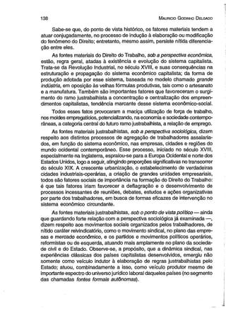 1 3 8 M aurício G odinho D elgado 
Sabe-se que, do ponto de vista histórico, os fatores materiais tendem a 
atuar conjugadamente, no processo de indução à elaboração ou modificação 
do fenômeno do Direito; entretanto, mesmo assim, persiste nítida diferencia­ção 
entre eles. 
As fontes materiais do Direito do Trabalho, sob a perspectiva econômica, 
estão, regra geral, atadas à existência e evolução do sistema capitalista. 
Trata-se da Revolução Industrial, no século XVIII, e suas conseqüências na 
estruturação e propagação do sistema econômico capitalista; da forma de 
produção adotada por esse sistema, baseada no modelo chamado grande 
indústria, em oposição às velhas fórmulas produtivas, tais como o artesanato 
e a manufatura. Também são importantes fatores que favoreceram o surgi­mento 
do ramo justrabalhista a concentração e centralização dos empreen­dimentos 
capitalistas, tendência marcante desse sistema econômico-social. 
Todos esses fatos provocaram a maciça utilização de força de trabalho, 
nos moldes empregatícios, potencializando, na economia e sociedade contempo­râneas, 
a categoria central do futuro ramo justrabalhista, a relação de emprego. 
As fontes materiais justrabalhistas, sob a perspectiva sociológica, dizem 
respeito aos distintos processos de agregação de trabalhadores assalaria­dos, 
em função do sistema econômico, nas empresas, cidades e regiões do 
mundo ocidental contemporâneo. Esse processo, iniciado no século XVIII, 
especialmente na Inglaterra, espraiou-se para a Europa Ocidental e norte dos 
Estados Unidos, logo a seguir, atingindo proporções significativas no transcorrer 
do século XIX. A crescente urbanização, o estabelecimento de verdadeiras 
cidades industriais-operárias, a criação de grandes unidades empresariais, 
todos são fatores sociais de importância na formação do Direito do Trabalho: 
é que tais fatores iriam favorecer a deflagração e o desenvolvimento de 
processos incessantes de reuniões, debates, estudos e ações organizativas 
por parte dos trabalhadores, em busca de formas eficazes de intervenção no 
sistema econômico circundante. 
As fontes materiais justrabalhistas, sob o ponto de vista político— ainda 
que guardando forte relação com a perspectiva sociológica já examinada —, 
dizem respeito aos movimentos sociais organizados pelos trabalhadores, de 
nítido caráter reivindicatório, como o movimento sindical, no plano das empre­sas 
e mercado econômico, e os partidos e movimentos políticos operários, 
reformistas ou de esquerda, atuando mais amplamente no plano da socieda­de 
civil e do Estado. Observe-se, a propósito, que a dinâmica sindical, nas 
experiências clássicas dos países capitalistas desenvolvidos, emergiu não 
somente como veículo indutor à elaboração de regras justrabalhistas pelo 
Estado; atuou, combinadamente a isso, como veículo produtor mesmo de 
importante espectro do universo jurídico laboral daqueles países (no segmento 
das chamadas fontes formais autônomas). 
 