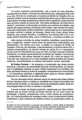 C urso de D ireito do T rabalho 139 
As fontes materiais justrabalhistas, sob o ponto de vista filosófico, 
correspondem às ideias e correntes de pensamento que, articuladamente entre 
si ou não, influíram na construção e mudança do Direito do Trabalho. Em um 
primeiro instante, trata-se daquelas vertentes filosóficas que contribuíram para 
a derrubada da antiga hegemonia do ideário liberal capitalista, preponderante 
até a primeira metade do século XIX. Tais ideias antiliberais, de fundo demo­crático 
®, propunham a intervenção normativa nos contratos de trabalho, seja 
através das regras jurídicas produzidas pelo Estado, seja através das produ­zidas 
pela negociação coletiva trabalhista, visando atenuar-se o desequilíbrio 
de poder inerente à relação de emprego. Nesta linha, foram típicas fontes 
materiais, sob o prisma filosófico, o socialismo, nos séculos XIX e XX, e cor­rentes 
político-filosóficas afins, como o trabalhismo, o socialismo-cristão, etc. 
Além dessas correntes de caráter socialista, trabalhista, social-democrá-tico 
e congêneres, existem outras linhas de pensamento sistematizado que 
influenciaram, nos últimos cem anos, a criação ou mudança do Direito do 
Trabalho. Citem-se, por ilustração, o bysmarkianismo, no final do século XIX, o 
fascismo-corporativismo, na primeira metade do século XX, e o keynesianis-mo 
dos anos de 1930 até fins dos anos de 1970, nos EUA e Europa Ocidental. 
Finalmente, na direção desconstrutivista do Direito do Trabalho, mencione-se 
o neoliberalismo, nas últimas décadas do século XX e início do século XXI. 
Tudo isso sem desprezar-se a crucial dualidade político-filosófica dos tempos 
modernos, consubstanciada na antítese democracia “versué’ autocracia. 
B) Fontes Formais — Na pesquisa e conceituação das fontes fomnais, 
procura-se o fenômeno de exteriorização final das normas jurídicas, os mecanis­mos 
e modalidades mediante os quais o Direito transparece e se manifesta. Por­tanto, 
são fontes formais os meios de revelação e transparência da norma jurídica 
— os mecanismos exteriores e estilizados pelos quais as normas ingressam, 
instauram-se e cristalizam-se na ordem jurídica. 
Há uma discussão teórica relevante acerca do estuário das fontes jurídicas 
formais: discute-se sobre a unidade ou pluralidade dos núcleos de produção das 
fontes formais do Direito, os chamados centros de positivação jurídica. Duas teo­rias 
principais tratam do tema: a monista e a pluralista. 
A teoria monista, de filiação positivista, capitaneada por Hans Kelsen, 
sustenta que as fontes formais do Direito derivam de um único centro de 
positivação, o Estado, caracterizado como o único dotado de coerção/san-ção. 
Já a teoria pluralista não considera válida a tese do exclusivismo estatal, 
sustentando a clara existência de distintos centros de positivação jurídica ao 
(5) Ideias de fundo democrático, à proporção que combatiam o ideário elitista do liberalismo 
primitivo e propunham formas de intervenção, no sistema econômico-social dominante, pelos 
vastos setores sociais despossuídos de riqueza, em particular os trabalhadores. 
 