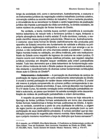 1 4 0 M auricio G odinho D elgado 
longo da sociedade civil, como o demonstram, ilustrativamente, o costume e 
os instrumentos jurídicos da negociação coletiva trabalhista (contrato coletivo, 
convenção coletiva ou acordo coletivo do trabalho). Para a vertente pluralista, 
a circunstância de se reconhecer no Estado o centro hegemônico de positivação 
jurídica não impede a percepção da nítida convivência, no âmbito societário, de 
outros núcleos de produção de fontes formais do Direito. 
Na verdade, a teoria monista busca conferir consistência à conclusão 
teórica kelseniana de reduzir todo o fenômeno jurídico à regra, limitando a 
própria abrangência desta à matriz estatal. É muito duvidoso, contudo, o res­paldo 
científico dessa proposição reducionista. Observe-se, ilustrativamente, 
o costume: essa fonte formal do Direito (definitivamente não produzida pelo 
aparelho de Estado) encontra seu fundamento de validade e eficácia na pró­pria 
e reiterada legitimação sociopolítica e cultural em que emerge e se re­produz, 
e não certamente em uma chancela estatal a posteriori— embora a 
lógica monista insista na validação, em última instância, pelo veio instituciona­lizado 
do Estado como requisito de ingresso do costume na ordem jurídica. O 
mesmo ocorre com inúmeras regras coletivas privadas, que regulam relações 
jurídicas concretas em direções sequer ventiladas pela ordem justrabalhista 
estatal. Tudo isso demonstra que a ideia kelseniana de fundamentação esta­tal 
em última instância de todo o Direito padece de parca consistência teórica, 
não obstante o reconhecimento de diversas outras fundamentais contribuições 
desse autor à Ciência do Direito(6). 
Heteronomia e Autonomia — A percepção da diversidade de centros de 
positivação de regras jurídicas em certo ordenamento sistematizado do Direito 
é crucial à correta percepção do caráter desse ordenamento jurídico. É crucial 
até mesmo à própria compreensão do universo político correspondente à res­pectiva 
sociedade e Estado envolvidos. É que, como já discutido nos Capítulos 
III e IV deste Curso, há estreita correlação entre centralização justrabalhista es­tatal 
e autocracia, ao passo que também há estreita correlação entre descentra­lização 
de núcleos de positivação justrabalhista e ordem democrática. 
A respeito da percepção dessa diversidade, tornou-se hoje relevante a 
tipologia de fontes jurídicas formais estabelecida em torno das chamadas 
fontes formais heterônomas e fontes formais autônomas do Direito. A tipolo­gia, 
na verdade, constrói-se a partir de uma dualidade de critérios, a origem 
da regra (centro de positivação) e o método de sua produção (com ou sem 
participação de seus destinatários principais). É curioso perceber que tal clas­sificação 
examinada foi sugerida pelo mesmo monista Hans Kelsen, indicando 
que o próprio monismo reconhece a força da distinção que busca esmaecer^. 
(6) A respeito, ver AFONSO, Elza Maria Miranda. O Positivismo na Epistemologia Jurídica de 
Hans Kelsen. Tese de Doutorado. Belo Horizonte: Faculdade de Direito da UFMG, 1984. 
(7) KELSEN, Hans. Teoria General dei Estado. México: Nacional, 1948. p. 470-471. 
 