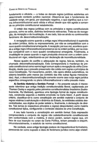 C urso de D ireito do T rabalho 1 4 3 
fundamento e eficácia — a todas as demais regras jurídicas existentes em 
determinado contexto jurídico nacional. Observe-se que o fundamento de 
validade surge, em gerai, por abstração negativa, o que significa que a nor­ma 
infraconstitucionai será válida e eficaz desde que não agrida a coman­do 
ou princípio constitucional estabelecido. 
O cotejo das regras jurídicas com os princípios e regras constitucionais 
provoca, como se sabe, distintos fenômenos relevantes. Trata-se da revoga­ção, 
da recepção e da invalidação. A seu lado, fala-se ainda no controvertido 
fenômeno da desconstitucionalização. 
A revogação ocorre quando a antiga regra infraconstitucionai é suprimida 
da ordem jurídica, tácita ou expressamente, por não se compatibilizar com o 
novo quadro constitucional emergente. A recepção, por sua vez, acontece quan­do 
a antiga regra infraconstitucionai preserva-se na ordem jurídica, por se mos­trar 
compatível com o novo quadro constitucional emergente. Finalmente, a 
invalidação se passa quando a regra produzida choca-se com a ordem cons­titucional 
em vigor, esterilizando-se por declaração de inconstitucionalidade. 
Nesse quadro de conflito e adequação de regras, fala-se, também, na 
chamada desconstitucionalização. Esta corresponderia à mantença de pre­ceito 
constitucional como norma legal comum após a revogação da velha Cons­tituição, 
desde que o preceito preservado não colida com regras e princípios da 
nova Constituição. Tal mecanismo, porém, não opera efeitos automáticos, no 
sistema brasileiro pelo menos (ao contrário das três outras figuras menciona­das). 
Aqui, a desconstitucionalização somente ocorre caso surja regra jurídica 
específica consagrando no plano infraconstitucionai o velho preceito maior. 
A) Sentido Material e Sentido Formal — No presente estudo é interes­sante 
relembrar que antiga tradição constitucionalista liberal, capitaneada por 
Thomas Cooleye seguida pelos primeiros constitucionalistas brasileiros (ilustra­tivamente, 
Rui Barbosa), apontava uma tipologia formal de regras constitucio­nais, 
construída segundo a matéria envolvida na Carta Maior. A partir desse 
critério, classificar-se-ia como constituição em sentido material o conjunto de 
regras relativas à estruturação e dinâmica do Estado, às entidades estatais des­centralizadas, 
aos órgãos do poder estatal e, finalmente, à declaração de direi­tos. 
Tais temas (e respectivos princípios e regras) despontariam como matéria 
constitucional típica, configurando o conteúdo clássico de uma Constituição. 
A seu lado haveria a constituição em sentido formal. Esta expressão 
compreenderia o conjunto de regras não substantivamente constitucionais 
(em conformidade com a matéria, é claro); porém, seriam regras que, em 
face de sua inserção no corpo da Carta Política, teriam passado a adquirir, 
circunstancialmente, o estatuto de norma constitucional. 
Na verdade, essa antiga tipologia padece de inquestionável formalismo, 
parecendo ter como suposto a ideia do fenômeno jurídico como algo cristali­ 
 