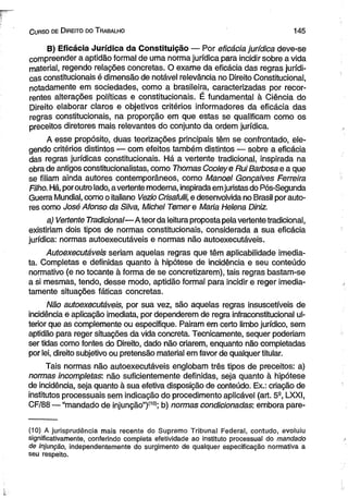 C urso de D ireito do T rabalho 1 4 5 
B) Eficácia Jurídica da Constituição — Por eficácia jurídica deve-se 
compreender a aptidão formal de uma norma jurídica para incidir sobre a vida 
material, regendo relações concretas. O exame da eficácia das regras jurídi­cas 
constitucionais é dimensão de notável relevância no Direito Constitucional, 
notadamente em sociedades, como a brasileira, caracterizadas por recor­rentes 
alterações políticas e constitucionais. É fundamental à Ciência do 
Direito elaborar claros e objetivos critérios informadores da eficácia das 
regras constitucionais, na proporção em que estas se qualificam como os 
preceitos diretores mais relevantes do conjunto da ordem jurídica. 
A esse propósito, duas teorizações principais têm se confrontado, ele­gendo 
critérios distintos — com efeitos também distintos — sobre a eficácia 
das regras jurídicas constitucionais. Há a vertente tradicional, inspirada na 
obra de antigos constitucionalistas, como Thomas Cooieye Rui Barbosa e a que 
se filiam ainda autores contemporâneos, como Manoel Gonçalves Ferreira 
Filho. Há, por outro lado, a vertente moderna, inspirada em juristas do Pós-Segunda 
Guerra Mundial, como o italiano Vezio Crisafulli, e desenvolvida no Brasil por auto­res 
como José Afonso da Silva, Michel Temer e Maria Helena Diniz. 
a) Vertente Tradicional—A teor da leitura proposta pela vertente tradicional, 
existiriam dois tipos de normas constitucionais, considerada a sua eficácia 
jurídica: normas autoexecutáveis e normas não autoexecutáveis. 
Autoexecutáveis seriam aquelas regras que têm aplicabilidade imedia­ta. 
Completas e definidas quanto à hipótese de incidência e seu conteúdo 
normativo (e no tocante à forma de se concretizarem), tais regras bastam-se 
a si mesmas, tendo, desse modo, aptidão formal para incidir e reger imedia­tamente 
situações fáticas concretas. 
Não autoexecutáveis, por sua vez, são aquelas regras insuscetíveis de 
incidência e aplicação imediata, por dependerem de regra infraconstitucionai ul-terior 
que as complemente ou especifique. Pairam em certo limbo jurídico, sem 
aptidão para reger situações da vida concreta. Tecnicamente, sequer poderiam 
ser tidas como fontes do Direito, dado não criarem, enquanto não completadas 
por lei, direito subjetivo ou pretensão material em favor de qualquer titular. 
Tais normas não autoexecutáveis englobam três tipos de preceitos: a) 
normas incompletas: não suficientemente definidas, seja quanto à hipótese 
de incidência, seja quanto à sua efetiva disposição de conteúdo. Ex.: criação de 
institutos processuais sem indicação do procedimento aplicável (art. 5a, LXXI, 
CF/88 — “mandado de injunção”)(10>; b) normas condicionadas: embora pare­( 
10) A jurisprudência mais recente do Supremo Tribunal Federal, contudo, evoluiu 
significativamente, conferindo completa efetividade ao instituto processual do mandado 
de injunção, independentemente do surgimento de qualquer especificação normativa a 
seu respeito. 
 