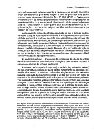 1 4 6 M auricio G odinho D elgado 
çam suficientemente definidas quanto à hipótese e ao aspecto dispositivo, 
foram condicionadas, pelo texto magno, a uma lei posterior, que deverá 
precisar seus elementos integrantes (art. 7S, XXI, CF/88 — “aviso-prévio 
proporcional”)(11>; c) normas programáticas: indicam planos ou programas de 
atuação societária ou governamental, direcionando o futuro desenvolvimento 
jurídico. Tanto supõem lei subsequente para sua complementação ou re­gulamentação, 
como também exigem medidas administrativas para que 
possam se tornar efetivas. 
A diferenciação acima não afasta a conclusão de que a tipologia tradicio­nal 
retira qualquer aptidão para incidência e aplicação concretas (qualquer 
eficácia, portanto) a qualquer dos três tipos classificados de normas não 
autoexecutáveis. Mais que isso, tal diferenciação evidencia, claramente, que 
a tipologia examinada alarga ao máximo a noção de impotência das normas 
constitucionais, conduzindo à curiosa situação de ineficácia de grande parte 
de uma novel Constituição promulgada. Como se vê, a conhecida afirmação de 
Bielsa, de que as normas programáticas não teriam virtualidade jurídica, acaba 
por ser extensiva a todo tipo de norma constitucional não autoexecutável, 
como aventado pela tipologia tradicional. 
b) Vertente Moderna — O enfoque de construção do critério de análise 
da eficácia das normas constitucionais privilegiado pela vertente moderna é 
sumamente diverso do enfoque tradicional. 
A vertente moderna parte do suposto (na verdade, inquestionável axioma) 
de que a Constituição resulta de pacto político fundamental da sociedade en­volvida, 
direcionando a estrutura nuclear das relações essenciais existentes 
naquela sociedade. É documento político e jurídico que deriva, em geral, de 
momentos decisivos da história política dos povos civilizados contemporâneos. 
Tais qualidades inerentes à ideia de Constituição não permitem que se negue 
às regras contidas nesse Texto Máximo imediata aptidão para, incidir e reger 
situações e relações fático-jurídicas concretas. Se a Ciência do Direito cons­truiu 
tipologia e critério inábeis a apreender e conferir consequência ao conceito 
e sentido básico de uma Constituição, como diploma máximo de uma realidade 
sociopolítica, cabe se suplantar tal tipologia e critério em favor de outra siste­mática 
teórica que consiga conferir efetiva prevalência e utilidade jurídicas às 
normas constitucionais historicamente pactuadas em uma certa sociedade. 
(11) A partir de indução enviada, indiretamente, ao Parlamento pelo Supremo Tribunal Federal, 
em meados de 2011, no início do julgamento dos Mandados de Injunção n. 943, 1011,1074 e 
1090, sinalizando a Corte Máxima que iria regular a proporcionalidade do aviso-prévio prevista 
pelo art. 7-, XXI, da Constituição, o Parlamento aprovou rapidamente projeto de lei nessa 
direção, dando origem à Lei n. 12.506, de 11.10.2011 (Diário Oficial de 13 de outubro/11). 
Com isso, tornou-se normatizada a proporcionalidade do aviso-prévio por ano de serviço 
prestado na mesma empresa (parágrafo único do art. 19da Lei n. 12.506/2011). Neste Curso, 
consultar o Capítulo XXIX, item VII ("O Aviso-Prévio nas Rupturas Contratuais”). 
 