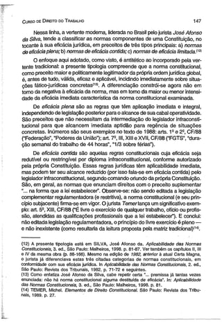 C urso de D ireito do T rabalho 147 
Nessa linha, a vertente moderna, liderada no Brasil pelo jurista José Afonso 
da Silva, tende a classificar as normas componentes de uma Constituição, no 
tocante à sua eficácia jurídica, em preceitos de três tipos principais: a) normas 
de eficácia plena; b) normas de eficácia contida; c) normas de eficácia limitada.^ 
O enfoque aqui adotado, como visto, é antitético ao incorporado pela ver­tente 
tradicional: a presente tipologia compreende que a norma constitucional, 
como preceito maior e politicamente legitimador da própria ordem jurídica global, 
é, antes de tudo, válida, eficaz e aplicável, incidindo imediatamente sobre situa­ções 
fático-jurídicas concretas113». A diferenciação constrói-se agora não em 
tomo da negativa à eficácia da norma, mas em torno da maior ou menor intensi­dade 
da eficácia imediata característica da norma constitucional examinada. 
De eficácia plena são as regras que têm aplicação imediata e integral, 
independendo de legislação posterior para o alcance de sua cabal operatividade. 
São preceitos que não necessitam da intermediação do legislador infraconsti­tucionai 
para que alcancem imediata aptidão para regência de situações 
concretas. Inúmeros são seus exemplos no texto de 1988: arts. 1a e 2-, CF/88 
(“Federação”, “Poderes da União”); art. 7S, III, XIII e XVII, CF/88 (“FGTS”, “dura­ção 
semanal do trabalho de 44 horas”, “1/3 sobre férias”). 
De eficácia contida são aquelas regras constitucionais cuja eficácia seja 
redutível ou restringível por diploma infraconstitucionai, conforme autorizado 
pela própria Constituição. Essas regras jurídicas têm aplicabilidade imediata, 
mas podem ter seu alcance reduzido (por isso fala-se em eficácia contida) pelo 
legislador infraconstitucionai, segundo comando oriundo da própria Constituição. 
São, em geral, as normas que enunciam direitos com o preceito suplementar 
“... na forma que a lei estabelecer”. Observe-se: não sendo editada a legislação 
complementar regulamentadora (e restritiva), a norma constitucional (e seu prin­cípio 
subjacente) firma-se em vigor. O jurista Temer lança um significativo exem­plo: 
art. 5S, XIII, CF/88 (“É livre o exercício de qualquer trabalho, ofício ou profis­são, 
atendidas as qualificações profissionais que a lei estabelecer”). E conclui: 
não editada legislação regulamentadora, o princípio do livre exercício é pleno — 
e não inexistente (como resultaria da leitura proposta pela matriz tradicional)f14). 
(12) A presente tipologia está em SILVA, José Afonso da. Aplicabilidade das Normas 
Constitucionais, 3. ed., São Paulo: Malheiros, 1998. p. 81-87. Ver também os capítulos II, III 
e IV da mesma obra (p. 88-166). Mesmo na edição de 1982, anterior à atual Carta Magna, 
o jurista já diferenciava estas três citadas categorias de normas constitucionais, em 
conformidade com sua eficácia jurídica. In Aplicabilidade das Normas Constitucionais, 2. ed., 
São Paulo: Revista dos Tribunais, 1982. p. 71-72 e seguintes. 
(13) Como enfatiza José Afonso da Silva, cabe repetir certa "... premissa já tantas vezes 
enunciada: não há norma constitucional alguma destituída de eficácia”. In: Aplicabilidade 
das Normas Constitucionais, 3. ed., São Paulo: Malheiros, 1998. p. 81. 
(14) TEMER, Michel. Elementos de Direito Constitucional. São Paulo: Revista dos Tribu­nais, 
1989. p. 27. 
 
