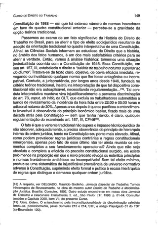 C urso de D ireito do T rabalho 1 4 9 
Constituição de 1988 — em que há extenso número de normas inovadoras 
em face do quadro constitucional anterior — percebe-se a gravidade da 
opção teórica tradicional. 
Passemos ao exame de um fato significativo da História do Direito do 
Trabalho no Brasil, para se aferir o tipo de efeito sociojurídico resultante da 
adoção da orientação tradicional no quadro interpretativo de uma Constituição. 
Afinal, as Ciências Sociais informam ao estudioso do Direito que a história, 
no âmbito dos fatos humanos, é um dos mais satisfatórios critérios para se 
aferir a verdade. Então, vamos à análise histórica: tomemos uma situação 
justrabalhista ocorrida com a Constituição de 1946. Essa Constituição, em 
seu art. 157, III, estabelecia o direito a “salário do trabalho noturno superior ao 
do diurno”. Tratava-se de texto claro, objetivo, de óbvia eficácia imediata, re­vogando 
ou invalidando qualquer norma que lhe fosse antagônica ou incom­patível. 
Contudo, a jurisprudência, por longos anos desde 1946, fundada no 
critério teórico tradicional, insistiu na interpretação de que tal dispositivo cons­titucional 
não era autoaplicável, necessitando regulamentação..,(18). Tal con­duta 
interpretativa manteve viva injustificavelmente a perversa discriminação 
do art. 73, caput, ab initio, da CLT, que excluía os trabalhadores submetidos a 
turnos de revezamento da incidência da hora ficta entre 22:00 e 05:00 horas e 
adicional notumo de 20%. Apenas anos depois é que se pacificou o entendimen­to 
favorável à observância do princípio isonômico basilar, fixado mais de uma 
década atrás pela Constituição — sem que tenha havido, é claro, qualquer 
regulamentação do examinado art. 157, III, CF/46<19). 
O fato é que a vertente tradicional não supera o impasse técnico-jurídico de 
não absorver, adequadamente, a precisa observância do princípio de hierarquia 
interna dá ordem jurídica, tendo na Constituição seu ponto mais elevado. Afinal, 
como podem prevalecer regras jurídicas contrárias a regras constitucionais 
emergentes, apenas pelo fato de esse último não ter ainda reunido os ele­mentos 
completos a seu funcionamento operacional? Ainda que não seja 
absoluta e completa a eficácia do preceito constitucional surgido, ela existe 
pelo menos na proporção em que o novo preceito revoga ou esteriliza princípios 
e normas frontalmente antitéticos ou incompatíveis! Sem tal efeito mínimo, 
produz-se uma sistemática de injustificável prevalência de universo normativo 
adverso à Constituição, suprimindo efeito formal e prático à escaia hierárquica 
de regras que distingue e demarca qualquer ordem jurídica. 
(18) A respeito, ver DELGADO, Mauricio Godinho. Jornada Especial de Trabalho: Turnos 
Ininterruptos de Revezamento, na obra do mesmo autor Direito do Trabalho e Moderniza­ção 
Jurídica. Brasília: Consulex, 1992. Outro estudo encontra-se em nossa obra Jornada 
de Trabalho e Descansos Trabalhistas, 2. ed., São Paulo: LTr, 1998. p. 61-64. Consultar 
também o Capítulo XXIII, item VII, do presente Curso. 
(19) Idem, ibidem. O entendimento pela inconstitucionalidade da discriminação celetista 
firmou-se, posteriormente, pelas Súmulas 213 e 214, STF, e antigo Prejulgado 01 do TST 
(ex-Enunciado 130). 
 