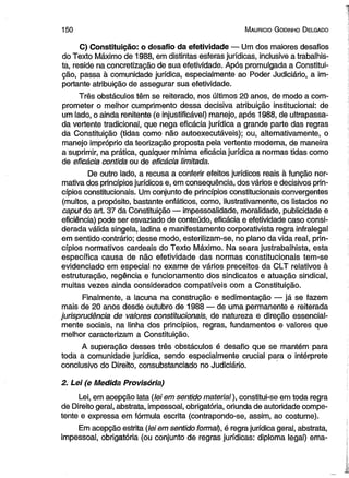 1 5 0 M auricio G odinho D elgado 
C) Constituição: o desafio da efetividade — Um dos maiores desafios 
do Texto Máximo de 1988, em distintas esferas jurídicas, inclusive a trabalhis­ta, 
reside na concretização de sua efetividade. Após promulgada a Constitui­ção, 
passa à comunidade jurídica, especialmente ao Poder Judiciário, a im­portante 
atribuição de assegurar sua efetividade. 
Três obstáculos têm se reiterado, nos últimos 20 anos, de modo a com­prometer 
o melhor cumprimento dessa decisiva atribuição institucional: de 
um lado, o ainda renitente (e injustificável) manejo, após 1988, de ultrapassa­da 
vertente tradicional, que nega eficácia jurídica a grande parte das regras 
da Constituição (tidas como não autoexecutáveis); ou, alternativamente, o 
manejo impróprio da teorização proposta pela vertente moderna, de maneira 
a suprimir, na prática, qualquer mínima eficácia jurídica a normas tidas como 
de eficácia contida ou de eficácia limitada. 
De outro lado, a recusa a conferir efeitos jurídicos reais à função nor­mativa 
dos princípios jurídicos e, em consequência, dos vários e decisivos prin­cípios 
constitucionais. Um conjunto de princípios constitucionais convergentes 
(muitos, a propósito, bastante enfáticos, como, ilustrativamente, os listados no 
caput do art. 37 da Constituição — impessoalidade, moralidade, publicidade e 
eficiência) pode ser esvaziado de conteúdo, eficácia e efetividade caso consi­derada 
válida singela, ladina e manifestamente corporativista regra infralegal 
em sentido contrário; desse modo, esterilizam-se, no plano da vida real, prin­cípios 
normativos cardeais do Texto Máximo. Na seara justrabalhista, esta 
específica causa de não efetividade das normas constitucionais tem-se 
evidenciado em especial no exame de vários preceitos da CLT relativos à 
estruturação, regência e funcionamento dos sindicatos e atuação sindical, 
muitas vezes ainda considerados compatíveis com a Constituição. 
Finalmente, a lacuna na construção e sedimentação — já se fazem 
mais de 20 anos desde outubro de 1988 — de uma permanente e reiterada 
jurisprudência de valores constitucionais, de natureza e direção essencial­mente 
sociais, na linha dos princípios, regras, fundamentos e valores que 
melhor caracterizam a Constituição. 
A superação desses três obstáculos é desafio que se mantém para 
toda a comunidade jurídica, sendo especialmente crucial para o intérprete 
conclusivo do Direito, consubstanciado no Judiciário. 
2. Lei (e Medida Provisória) 
Lei, em acepção lata {leiem sentido material), constitui-se em toda regra 
de Direito geral, abstrata, impessoal, obrigatória, oriunda de autoridade compe­tente 
e expressa em fórmula escrita (contrapondo-se, assim, ao costume). 
Em acepção estrita (lei em sentido formal), é regra jurídica geral, abstrata, 
impessoal, obrigatória (ou conjunto de regras jurídicas: diploma legal) ema­ 
 