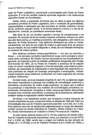 C urso de D ireito do T rabalho 151 
nada do Poder Legislativo, sancionada e promulgada pelo Chefe do Poder 
Executivo. É a lei em sentido material aprovada segundo o rito institucional 
específico fixado na Constituição. 
Existe, ainda, a expressão lei formal, que se refere à regra (ou diploma 
normativo) provinda do Poder Legislativo, sem o conteúdo de generalidade, 
impessoalidade e abstração que são inerentes ao sentido material e formal 
de lei, conforme exposto acima. A lei formal observa a forma e o rito da lei, 
faltando-lhe, contudo, as qualidades essenciais desta. 
São tipos de lei, em sentido material e formal: lei complementar e iei 
ordinária. No conceito de lei em sentido material, entretanto, incluem-se, além 
dos dois tipos acima, as medidas provisórias, leis delegadas e até mesmo os 
decretos do Poder Executivo. Tais diplomas distinguem-se entre si, funda­mentalmente, 
em face de seu órgão de origem e aprovação final, do quorum 
de sua votação, de sua matéria integrante e, ainda, de sua validade hierárquica 
no conjunto da ordem jurídica. 
Nos sistemas jurídicos romano-germânicos — em que se encontra o 
Brasil — a lei (produto normativo heterônomo) surge como principal e domi­nante 
fonte normativa. No Direito Comum ela preserva sua incontestável he­gemonia, 
em especial a partir da tradição codificadora inaugurada pelo Código 
Civil francês de 1804. Já no Direito do Trabalho a presença da lei adquire 
maior ou menor relevância segundo o nível de absorção, pelo sistema justra­balhista, 
da capacidade de organização e autorregulação dos segmentos so­ciais 
partícipes da relação de emprego (empregado e empregador, notada-mente 
enquanto seres coletivos), produzindo um maior segmento de normas 
jurídicas autônomas. 
De todo modo, como já estudado (Capítulo III, item VI), os diplomas legais 
têm menor importância e presença nos modelos de normatização autônoma e 
privatística (usualmente de matriz anglo-saxônica), ao passo que é notável 
sua presença e importância nos modelos de normatização privatística su­bordinada, 
normalmente vinculados à matriz romano-germânica democrática 
europeia (nas vertentes autoritárias, a presença da lei exacerba-se, eliminando 
qualquer espaço à negociação coletiva trabalhista). 
No Brasil, a lei trabalhista central, que incorpora a matriz essencial do 
modelo trabalhista do país, construído ainda na década de 1930 até 1945, é a 
Consolidação das Leis do Trabalho (aprovada pelo Dec.-Lei 5.452, de 1.5.43). 
Esse diploma, que vem se atualizando salpicadamente ao longo das décadas, 
contém normas de Direito Individual do Trabalho, Direito Coletivo do Traba­lho, 
Direito Administrativo do Trabalho e Direito Processual do Trabalho. 
Ao lado desse diploma básico (CLT), há leis esparsas de Direito Indivi­dual 
do Trabalho sumamente importantes, como, por exemplo, a Lei do FGTS 
(Lei n. 8.036, de 1990, sendo que a origem do instituto se deu através da 
antiga Lei n. 5.107/66), a Lei do Trabalho Portuário (Lei n. 8.630, de 1993), a 
 