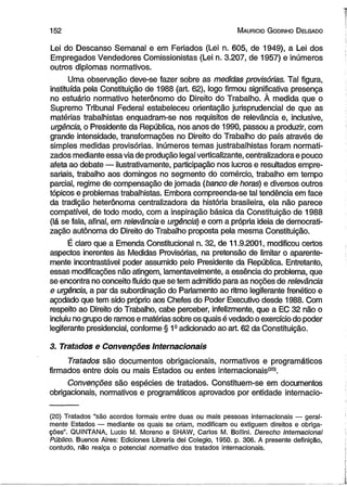 1 5 2 M auricio G odinho D elgado 
Lei do Descanso Semanal e em Feriados (Lei n. 605, de 1949), a Lei dos 
Empregados Vendedores Comissionistas (Lei n. 3.207, de 1957) e inúmeros 
outros diplomas normativos. 
Uma observação deve-se fazer sobre as medidas provisórias. Tal figura, 
instituída pela Constituição de 1988 (art. 62), logo firmou significativa presença 
no estuário normativo heterônomo do Direito do Trabalho. À medida que o 
Supremo Tribunal Federal estabeleceu orientação jurisprudencial de que as 
matérias trabalhistas enquadram-se nos requisitos de relevância e, inclusive, 
urgência, o Presidente da República, nos anos de 1990, passou a produzir, com 
grande intensidade, transformações no Direito do Trabalho do país através de 
simples medidas provisórias. Inúmeros temas justrabalhistas foram normati-zados 
mediante essa via de produção legal verticalizante, centralizadora e pouco 
afeta ao debate — ilustrativamente, participação nos lucros e resultados empre­sariais, 
trabalho aos domingos no segmento do comércio, trabalho em tempo 
parcial, regime de compensação de jornada (banco de horas) e diversos outros 
tópicos e problemas trabalhistas. Embora compreenda-se tal tendência em face 
da tradição heterônoma centralizadora da história brasileira, ela não parece 
compatível, de todo modo, com a inspiração básica da Constituição de 1988 
(lá se fala, afinal, em relevância e urgência) e com a própria ideia de democrati­zação 
autônoma do Direito do Trabalho proposta pela mesma Constituição. 
É claro que a Emenda Constitucional n. 32, de 11.9.2001, modificou certos 
aspectos inerentes às Medidas Provisórias, na pretensão de limitar o aparente­mente 
incontrastável poder assumido pelo Presidente da República. Entretanto, 
essas modificações não atingem, lamentavelmente, a essência do problema, que 
se encontra no conceito fluido que se tem admitido para as noções de relevância 
e urgência, a par da subordinação do Parlamento ao ritmo legiferante frenético e 
açodado que tem sido próprio aos Chefes do Poder Executivo desde 1988. Com 
respeito ao Direito do Trabalho, cabe perceber, infelizmente, que a EC 32 não o 
incluiu no grupo de ramos e matérias sobre os quais é vedado o exercício do poder 
legiferante presidencial, conforme § 1a adicionado ao art. 62 da Constituição. 
3. Tratados e Convenções Internacionais 
Tratados são documentos obrigacionais, normativos e programáticos 
firmados entre dois ou mais Estados ou entes internacionais*20*. 
Convenções são espécies de tratados. Constituem-se em documentos 
obrigacionais, normativos e programáticos aprovados por entidade internacio- 
(20) Tratados “são acordos formais entre duas ou mais pessoas internacionais — geral­mente 
Estados — mediante os quais se criam, modificam ou extiguem direitos e obriga­ções”. 
QUINTANA, Lucio M. Moreno e SHAW, Carlos M. Bollini. Derecho Internacional 
Público. Buenos Aires: Ediciones Librería dei Colégio, 1950. p. 306. A presente definição, 
contudo, não realça o potencial normativo dos tratados internacionais. 
 