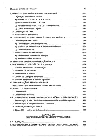 C urso de D ireito do T rabalho 1 7 
II. NORMATIVIDADE JURÍDICA SOBRE TERCEIRIZAÇÃO ......................................... 437 
1. Legislação Heterônoma Estatal......................................................................... 438 
A) Decreto-Lei n. 200/67 e Lei n. 5.645/70 ........................................................ 439 
B) Lei n. 6.019/74 e Lei n. 7.102/83 ................................................................... 440 
C) Parágrafo único do art. 442, CLT — cooperativas...................................... 440 
D) Outras Referências Legais............................................................................ 441 
2. Constituição de 1988 ............................................................................................ 445 
3. Jurisprudência Trabalhista................................................................................. 446 
III. TERCEIRIZAÇÃO: CARACTERIZAÇÃO E EFEITOS JURÍDICOS.......................... 448 
1. Terceirização Lícita e Ilícita................................................................................... 448 
A) Terceirização Lícita: situações-tipo............................................................... 449 
B) Ausência de Pessoalidade e Subordinação Diretas.................................. 450 
C) Terceirização Ilícita.......................................................................................... 451 
2. Efeitos Jurídicos da Terceirização...................................................................... 451 
A) Vínculo com o Tomador de Serviços............................................................. 452 
B) Isonomia: salário equitativo........................................................................... 452 
IV. ESPECIFICIDADE DA ADMINISTRAÇÃO PÚBLICA............................................... 455 
V. TERCEIRIZAÇÃO ATRAVÉS DA LEI N. 6.019/74 .................................................... 459 
1. Trabalho Temporário: caracterização................................................................ 459 
2. Hipóteses de Pactuação...................................................................................... 461 
3. Formalidades e Prazos........................................................................................ 462 
4. Direitos da Categoria Temporária...................................................................... 463 
5. Trabalho Temporário e Salário Equitativo......................................................... 465 
VI. TERCEIRIZAÇÃO E RESPONSABILIDADE............................................................ 466 
Responsabilização de Entidades Estatais Terceirizantes................................... 467 
VII. ASPECTOS PROCESSUAIS................................................................................... 470 
1. Competência......................................................................................................... 470 
2. Litisconsórcio Passivo.......................................................................................... 471 
VIII. UM RELEVANTE DEBATE: CONTROLE CIViLIZATÓRIO DA TERCEIRIZAÇÃO ... 472 
1. Terceirização e Não Discriminação Remuneratória — salário equitativo...... 473 
2. Terceirização e Responsabilidade Trabalhista................................................. 476 
3. Terceirização e Atuação Sindical........................................................................ 478 
4. Século XXI — outros controles pertinentes........................................................ 480 
CAPÍTULO XIV 
RESPONSABILIDADE POR VERBAS TRABALHISTAS 
I. INTRODUÇÃO.............................................................................................................. 488 
II. RESPONSABILIDADE DO EMPREGADOR E ENTES DO GRUPO ECONÔMICO .. 488 
 