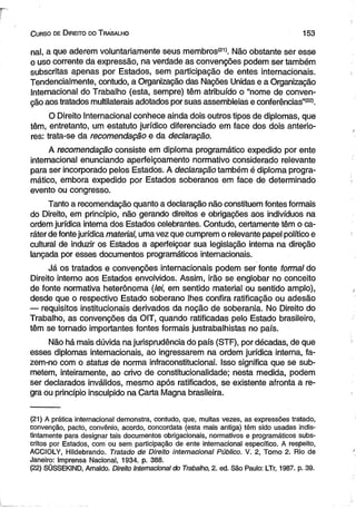 C urso de D ireito do T rabalho 1 5 3 
na!, a que aderem voluntariamente seus membros'211, Não obstante ser esse 
o uso corrente da expressão, na verdade as convenções podem ser também 
subscritas apenas por Estados, sem participação de entes internacionais. 
Tendencialmente, contudo, a Organização das Nações Unidas e a Organização 
Internacional do Trabalho (esta, sempre) têm atribuído o “nome de conven­ção 
aos tratados multilaterais adotados por suas assembleias e conferências”1221. 
O Direito Internacional conhece ainda dois outros tipos de diplomas, que 
têm, entretanto, um estatuto jurídico diferenciado em face dos dois anterio­res: 
trata-se da recomendação e da declaração. 
A recomendação consiste em diploma programático expedido por ente 
internacional enunciando aperfeiçoamento normativo considerado relevante 
para ser incorporado pelos Estados. A declaração também é diploma progra­mático, 
embora expedido por Estados soberanos em face de determinado 
evento ou congresso. 
Tanto a recomendação quanto a declaração não constituem fontes formais 
do Direito, em princípio, não gerando direitos e obrigações aos indivíduos na 
ordem jurídica interna dos Estados celebrantes. Contudo, certamente têm o ca­ráter 
de fonte jurídica material, uma vez que cumprem o relevante papel político e 
cultural de induzir os Estados a aperfeiçoar sua legislação interna na direção 
lançada por esses documentos programáticos internacionais. 
Já os tratados e convenções internacionais podem ser fonte formal do 
Direito interno aos Estados envolvidos. Assim, irão se englobar no conceito 
de fonte normativa heterônoma (lei, em sentido material ou sentido amplo), 
desde que o respectivo Estado soberano lhes confira ratificação ou adesão 
— requisitos institucionais derivados da noção de soberania. No Direito do 
Trabalho, as convenções da OIT, quando ratificadas pelo Estado brasileiro, 
têm se tornado importantes fontes formais justrabalhistas no país. 
Não há mais dúvida na jurisprudência do país (STF), por décadas, de que 
esses diplomas internacionais, ao ingressarem na ordem jurídica interna, fa­zem- 
no com o status de norma infraconstitucionai. Isso significa que se sub­metem, 
inteiramente, ao crivo de constitucionalidade; nesta medida, podem 
ser declarados inválidos, mesmo após ratificados, se existente afronta a re­gra 
ou princípio insculpido na Carta Magna brasileira. 
(21) A prática internacional demonstra, contudo, que, muitas vezes, as expressões tratado, 
convenção, pacto, convênio, acordo, concordata (esta mais antiga) têm sido usadas indis­tintamente 
para designar tais documentos obrigacionais, normativos e programáticos subs­critos 
por Estados, com ou sem participação de ente internacional específico. A respeito, 
ACCIOLY, Hildebrando. Tratado de Direito internacional Público. V. 2, Tomo 2. Rio de 
Janeiro: Imprensa Nacional, 1934. p. 388. 
(22) SÜSSEKIND, Arnaldo. Direito Internacional do Trabalho, 2. ed. São Paulo: LTr, 1987. p. 39. 
 