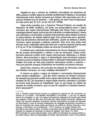 1 5 4 M auricio G odinho D elgado 
Registre-se que a reforma do Judiciário, promulgada em dezembro de 
2004, passou a conferir status de emenda constitucional a tratados e convenções 
internacionais sobre direitos humanos que tenham sido aprovados com rito e 
quorum similares aos de emenda — três quintos de cada Casa Congressual, 
em dois turnos (art. 5S, § 3a, c/c art. 60, § 2a, CF/88). 
Cabe ainda ressaltar que o Supremo Tribunal Federal, em sessão de 
dezembro de 2008, modificou, em parte, sua jurisprudência sobre o status 
normativo das regras internacionais ratificadas pelo Brasil. Fixou o patamar 
supralegal dessas regras (acima das leis ordinárias e complementares), desde 
que referentes a convenções e tratados internacionais sobre direitos humanos 
(o status clássico, de simples diploma legal, ficou preservado para a generali­dade 
dos documentos internacionais ratificados, exceto os relativos a direitos 
humanos, agora lançados a patamar superior). Este nível será ainda mais 
elevado caso a ratificação tenha sido feita com o quórum especial referido pelo 
§ 3a do art. 5a da Constituição (status de emenda Constitucional)(23). 
É evidente que a alteração interpretativa tem de ser integrada a um qua­dro 
de avanço hermenêutico e cultural, e não de retrocesso. Desse modo, 
havendo aparente conflito entre regras internacionais ratificadas e o Direito 
interno, deve prevalecer a regra e a interpretação mais favoráveis à pessoa 
humana a quem se destina a tutela jurídica. A alteração interpretativa da Cons­tituição 
não pode ser feita para propiciar retrocessos sociais e culturais — 
mas para garantir avanços civilizatórios em benefício da pessoa humana. 
Nesta linha, inclusive, há o princípio da vedação do retrocesso, inerente 
aos Direitos Humanos, em suas múltiplas dimensões(24). 
O mesmo se aplica a regras de tratados e convenções internacionais 
sobre direitos trabalhistas — que têm óbvia natureza de direitos humanos: 
em situação de aparente conflito entre regras internacionais ratificadas (Con­venções 
da OIT, por exemplo) e regras legais internas, prevalece o princípio 
da norma mais favorável ao trabalhador, quer no que tange ao critério de 
solução do conflito normativo, quer no que diz respeito ao resultado interpre-tativo 
alcançado*25*. 
(23) A inflexão jurisprudencial ocorreu no julgamento conjunto de três processos na 
sessão de 3.12.2008 — RE-466343, RE-349703 e HC-87585 —, em que se debatia 
acerca da revogação ou não, por regras internacionais ratificadas há tempos pelo Brasil 
(em especial o Pacto de São José da Costa Rica sobre Direitos Humanos, ratificado em 
1992), das diversas hipóteses normativas internas autorizativas da prisão de depositá­rio 
infiel (exceto o caso do devedor inadimplente de obrigação alimentícia). Prevaleceu a 
tese da revogação das regras legais permissivas da prisão por dívidas (excluída a rela­cionada 
a alimentos); em consequência, o STF cancelou sua antiga Súmula 619. 
(24) Sobre essa diretriz jurídica, consultar a importante obra de REIS, Daniela Muradas. O 
princípio da vedação do retrocesso no direito do trabalho. São Paulo: LTr, 2010. 
(25) O princípio da norma mais favorável, como critério de hierarquia de normas jurídicas e, 
ao mesmo tempo, critério de interpretação do Direito, está examinado no item VII do presente 
 