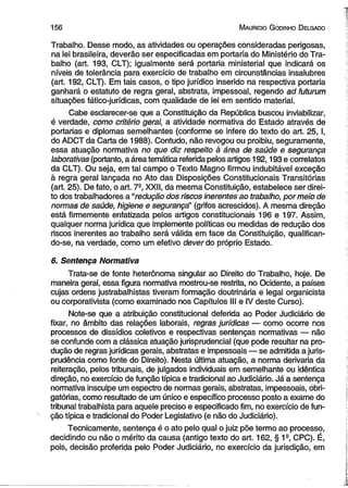 1 5 6 M auricio G odinho D elgado 
Trabalho. Desse modo, as atividades ou operações consideradas perigosas, 
na lei brasileira, deverão ser especificadas em portaria do Ministério do Tra­balho 
(art. 193, CLT); igualmente será portaria ministerial que indicará os 
níveis de tolerância para exercício de trabalho em circunstâncias insalubres 
(art. 192, CLT). Em tais casos, o tipo jurídico inserido na respectiva portaria 
ganhará o estatuto de regra geral, abstrata, impessoal, regendo ad futurum 
situações fático-jurídicas, com qualidade de lei em sentido material. 
Cabe esclarecer-se que a Constituição da República buscou inviabilizar, 
é verdade, como critério geral, a atividade normativa do Estado através de 
portarias e diplomas semelhantes (conforme se infere do texto do art. 25, I, 
do ADCT da Carta de 1988). Contudo, não revogou ou proibiu, seguramente, 
essa atuação normativa no que diz respeito à área de saúde e segurança 
laborativas (portanto, a área temática referida pelos artigos 192,193 e correlatos 
da CLT). Ou seja, em tal campo o Texto Magno firmou indubitável exceção 
à regra geral lançada no Ato das Disposições Constitucionais Transitórias 
(art. 25). De fato, o art. 7-, XXII, da mesma Constituição, estabelece ser direi­to 
dos trabalhadores a “redução dos riscos inerentes ao trabalho, por meio de 
normas de saúde, higiene e segurançá’ (grifos acrescidos). A mesma direção 
está firmemente enfatizada pelos artigos constitucionais 196 e 197. Assim, 
qualquer norma jurídica que implemente políticas ou medidas de redução dos 
riscos inerentes ao trabalho será válida em face da Constituição, qualifican­do- 
se, na verdade, como um efetivo dever do próprio Estado. 
6. Sentença Normativa 
Trata-se de fonte heterônoma singular ao Direito do Trabalho, hoje. De 
maneira geral, essa figura normativa mostrou-se restrita, no Ocidente, a países 
cujas ordens justrabalhistas tiveram formação doutrinária e legal organicista 
ou corporativista (como examinado nos Capítulos III e IV deste Curso). 
Note-se que a atribuição constitucional deferida ao Poder Judiciário de 
fixar, no âmbito das relações laborais, regras jurídicas — como ocorre nos 
processos de dissídios coletivos e respectivas sentenças normativas — não 
se confunde com a clássica atuação jurisprudencial (que pode resultar na pro­dução 
de regras jurídicas gerais, abstratas e impessoais — se admitida a juris­prudência 
como fonte do Direito). Nesta última atuação, a norma derivaria da 
reiteração, pelos tribunais, de julgados individuais em semelhante ou idêntica 
direção, no exercício de função típica e tradicional ao Judiciário. Já a sentença 
normativa insculpe um espectro de normas gerais, abstratas, impessoais, obri­gatórias, 
como resultado de um único e específico processo posto a exame do 
tribunal trabalhista para aquele preciso e especificado fim, no exercício de fun­ção 
típica e tradicional do Poder Legislativo (e não do Judiciário). 
Tecnicamente, sentença é o ato pelo qual o juiz põe termo ao processo, 
decidindo ou não o mérito da causa (antigo texto do art. 162, § 1a, CPC). É, 
pois, decisão proferida pelo Poder Judiciário, no exercício da jurisdição, em 
 