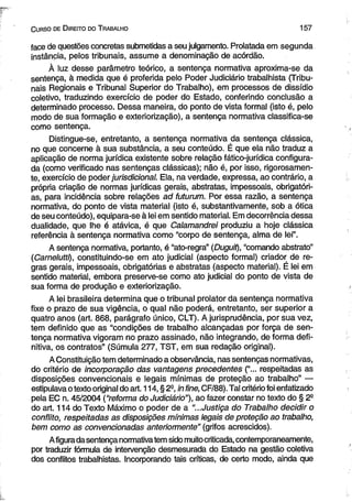 C urso de D ireito do T rabalho 1 5 7 
face de questões concretas submetidas a seu julgamento. Prolatada em segunda 
instância, pelos tribunais, assume a denominação de acórdão. 
À luz desse parâmetro teórico, a sentença normativa aproxima-se da 
sentença, à medida que é proferida pelo Poder Judiciário trabalhista (Tribu­nais 
Regionais e Tribunal Superior do Trabalho), em processos de dissídio 
coletivo, traduzindo exercício de poder do Estado, conferindo conclusão a 
determinado processo. Dessa maneira, do ponto de vista formal (isto é, pelo 
modo de sua formação e exteriorização), a sentença normativa classifica-se 
como sentença. 
Distingue-se, entretanto, a sentença normativa da sentença clássica, 
no que concerne à sua substância, a seu conteúdo. É que ela não traduz a 
aplicação de norma jurídica existente sobre relação fático-jurídica configura­da 
(como verificado nas sentenças clássicas); não é, por isso, rigorosamen­te, 
exercício de poder jurisdicional. Ela, na verdade, expressa, ao contrário, a 
própria criação de normas jurídicas gerais, abstratas, impessoais, obrigatóri­as, 
para incidência sobre relações ad futurum. Por essa razão, a sentença 
normativa, do ponto de vista material (isto é, substantivamente, sob a ótica 
de seu conteúdo), equipara-se à lei em sentido material. Em decorrência dessa 
dualidade, que lhe é atávica, é que Calamandrei produziu a hoje clássica 
referência à sentença normativa como “corpo de sentença, alma de lei”. 
A sentença normativa, portanto, é “ato-regra” (Duguit), “comando abstrato” 
(Carnelutti), constituindo-se em ato judicial (aspecto formal) criador de re­gras 
gerais, impessoais, obrigatórias e abstratas (aspecto material). É lei em 
sentido material, embora preserve-se como ato judicial do ponto de vista de 
sua forma de produção e exteriorização. 
A lei brasileira determina que o tribunal prolator da sentença normativa 
fixe o prazo de sua vigência, o qual não poderá, entretanto, ser superior a 
quatro anos (art. 868, parágrafo único, CLT). A jurisprudência, por sua vez, 
tem definido que as “condições de trabalho alcançadas por força de sen­tença 
normativa vigoram no prazo assinado, não integrando, de forma defi­nitiva, 
os contratos” (Súmula 277, TST, em sua redação original). 
A Constituição tem determinado a observância, nas sentenças normativas, 
do critério de incorporação das vantagens precedentes (“... respeitadas as 
disposições convencionais e legais mínimas de proteção ao trabalho” — 
estipulava o texto original do art. 114, § 2° in fine, CF/88). Tal critério foi enfatizado 
pela EC n. 45/2004 (“reforma do Judiciário"), ao fazer constar no texto do § 2a 
do art. 114 do Texto Máximo o poder de a “...Justiça do Trabalho decidir o 
conflito, respeitadas as disposições mínimas legais de proteção ao trabalho, 
bem como as convencionadas anteriormente” (grifos acrescidos). 
A figura da sentença normativa tem sido muito criticada, contemporaneamente, 
por traduzir fórmula de intervenção desmesurada do Estado na gestão coletiva 
dos conflitos trabalhistas. Incorporando tais críticas, de certo modo, ainda que 
 