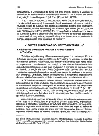 1 5 8 M auricio G odinho D elgado 
parcialmente, a Constituição de 1988, em sua origem, passou a viabilizar a 
propositura do dissídio coletivo somente após a recusa de qualquer das partes 
à negociação ou à arbitragem ...” (art. 114, § 2a, ab initio, CF/88). 
A EC n. 45/2004 aprofundou a incorporação de tais críticas ao singular instituto, 
criando restrição nova ao ajuizamento do dissídio coletivo de natureza econômica: 
havendo recusa de qualquer das partes à negociação coletiva ou à arbitragem, 
é-lhes facultado, de comum acordo, ajuizar a referida ação coletiva (art. 114, § 2a, ab 
initio, CF/88, conforme EC n. 45/2004). Em consequência, a falta de concordância 
do suscitado quanto à propositura do dissídio coletivo de natureza econômica 
poderá conduzir, segundo a jurisprudência que se tem mostrado dominante, à 
extinção do processo sem resolução do mérito.127) 
V. FONTES AUTÔNOMAS DO DIREITO DO TRABALHO 
1. Convenção Coletiva de Trabalho e Acordo Coletivo 
de Trabalho 
Tais figuras jurídicas qualificam-se como alguns dos mais específicos e 
distintivos destaques próprios do Direito do Trabalho no universo jurídico dos 
dois últimos séculos. Na verdade, elas firmam o marco que esse ramo jurídi­co 
especializado estabeleceu com relação a conceitos e sistemáticas clás­sicas 
do Direito Comum: é que elas privilegiam e somente se compreendem 
em função da noção de ser coletivo (vejam-se, além desses três institutos 
vinculados à negociação coletiva, também as figuras do sindicato e da greve, 
por exemplo). Com isso, fazem contraposição à hegemonia incontestável 
do ser individual no estuário civilista preponderante no universo jurídico. 
A CLT define convenção coletiva como o “acordo de caráter normativo 
pelo qual dois ou mais sindicatos representativos de categorias econômicas 
e profissionais estipulam condições de trabalho aplicáveis, no âmbito das 
respectivas representações, às relações individuais de trabalho” (art. 611, 
caput, CLT). A convenção resulta, pois, de negociações entabuladas por en­tidades 
sindicais, envolvendo o âmbito da categoria. Seu caráter coletivo e 
genérico é, assim, manifesto. 
As convenções coletivas, embora de origem privada (normas autônomas), 
criam regras jurídicas, isto é, preceitos gerais, abstratos, impessoais, 
dirigidos a normatizar situações ad futurum. Correspondem, consequente­mente, 
à noção de lei em sentido material, traduzindo ato-regra ou comando 
abstrato. São, desse modo, do ponto de vista substantivo (seu conteúdo), 
diplomas desveladores de normas jurídicas típicas, tal como a sentença nor­( 
27) Sobre o tema, consultar o Capítulo I, item VI.3 (“Modalidades de resolução de conflitos 
coletivos: uma fórmula controvertida — dissídio coletivo”), do livro deste autor, Direito Coletivo 
do Trabalho, 4. ed. São Paulo: LTr, 2011. 
 