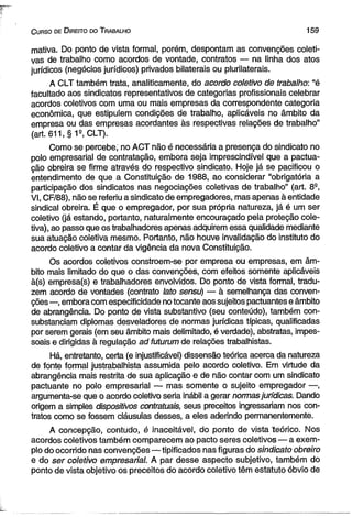 C urso de D ireito do T rabalho 1 5 9 
mativa. Do ponto de vista formal, porém, despontam as convenções coleti­vas 
de trabalho como acordos de vontade, contratos — na linha dos atos 
jurídicos (negócios jurídicos) privados bilaterais ou pluriiaterais. 
A CLT também trata, analiticamente, do acordo coletivo de trabalho: “é 
facultado aos sindicatos representativos de categorias profissionais celebrar 
acordos coletivos com uma ou mais empresas da correspondente categoria 
econômica, que estipulem condições de trabalho, aplicáveis no âmbito da 
empresa ou das empresas acordantes às respectivas relações de trabalho” 
(art. 611, § 1S, CLT). 
Como se percebe, no ACT não é necessária a presença do sindicato no 
polo empresarial de contratação, embora seja imprescindível que a pactua­ção 
obreira se firme através do respectivo sindicato. Hoje já se pacificou o 
entendimento de que a Constituição de 1988, ao considerar “obrigatória a 
participação dos sindicatos nas negociações coletivas de trabalho” (art. 8S, 
VI, CF/88), não se referiu a sindicato de empregadores, mas apenas à entidade 
sindical obreira. É que o empregador, por sua própria natureza, já é um ser 
coletivo (já estando, portanto, naturalmente encouraçado pela proteção cole­tiva), 
ao passo que os trabalhadores apenas adquirem essa qualidade mediante 
sua atuação coletiva mesmo. Portanto, não houve invalidação do instituto do 
acordo coletivo a contar da vigência da nova Constituição. 
Os acordos coletivos constroem-se por empresa ou empresas, em âm­bito 
mais limitado do que o das convenções, com efeitos somente aplicáveis 
à(s) empresa(s) e trabalhadores envolvidos. Do ponto de vista formal, tradu­zem 
acordo de vontades (contrato lato sensu) — à semelhança das conven­ções 
—, embora com especificidade no tocante aos sujeitos pactuantes e âmbito 
de abrangência. Do ponto de vista substantivo (seu conteúdo), também con­substanciam 
diplomas desveladores de normas jurídicas típicas, qualificadas 
por serem gerais (em seu âmbito mais delimitado, é verdade), abstratas, impes­soais 
e dirigidas à regulação ad futurum de relações trabalhistas. 
Há, entretanto, certa (e injustificável) dissensão teórica acerca da natureza 
de fonte formal justrabalhista assumida pelo acordo coletivo. Em virtude da 
abrangência mais restrita de sua aplicação e de não contar com um sindicato 
pactuante no polo empresarial — mas somente o sujeito empregador —, 
argumenta-se que o acordo coletivo seria inábil a gerar normas jurídicas. Dando 
origem a simples dispositivos contratuais, seus preceitos ingressariam nos con­tratos 
como se fossem cláusulas desses, a eles aderindo permanentemente. 
A concepção, contudo, é inaceitável, do ponto de vista teórico. Nos 
acordos coletivos também comparecem ao pacto seres coletivos — a exem­plo 
do ocorrido nas convenções—tipificados nas figuras do sindicato obreiro 
e do ser coletivo empresarial. A par desse aspecto subjetivo, também do 
ponto de vista objetivo os preceitos do acordo coletivo têm estatuto óbvio de 
 