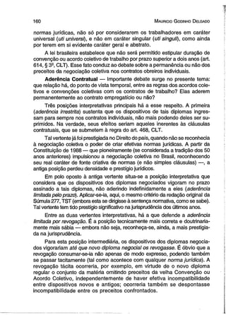 160 M auricio G odinho D elgado 
normas jurídicas, não só por considerarem os trabalhadores em caráter 
universal (uti universi), e não em caráter singular (uti singuh), como ainda 
por terem em si evidente caráter geral e abstrato. 
A lei brasileira estabelece que não será permitido estipular duração de 
convenção ou acordo coletivo de trabalho por prazo superior a dois anos (art. 
614, § 32, CLT). Esse fato conduz ao debate sobre a permanência ou não dos 
preceitos da negociação coletiva nos contratos obreiros individuais. 
Aderência Contratual — Importante debate surge no presente tema: 
que relação há, do ponto de vista temporal, entre as regras dos acordos cole­tivos 
e convenções coletivas com os contratos de trabalho? Elas aderem 
permanentemente ao contrato empregatício ou não? 
Três posições interpretativas principais há a esse respeito. A primeira 
(aderência irrestrita) sustenta que os dispositivos de tais diplomas ingres­sam 
para sempre nos contratos individuais, não mais podendo deles ser su­primidos. 
Na verdade, seus efeitos seriam aqueles inerentes às cláusulas 
contratuais, que se submetem à regra do art. 468, CLT. 
Tal vertente já foi prestigiada no Direito do país, quando não se reconhecia 
à negociação coletiva o poder de criar efetivas normas jurídicas. A partir da 
Constituição de 1988 — que pioneiramente (se considerada a tradição dos 50 
anos anteriores) impulsionou a negociação coletiva no Brasil, reconhecendo 
seu real caráter de fonte criativa de normas (e não simples cláusulas) —, a 
antiga posição perdeu densidade e prestígio jurídicos. 
Em polo oposto à antiga vertente situa-se a posição interpretativa que 
considera que os dispositivos dos diplomas negociados vigoram no prazo 
assinado a tais diplomas, não aderindo indefinidamente a eles (aderência 
limitada pelo prazo). Aplicar-se-ia, aqui, o mesmo critério da redação original da 
Súmula 277, TST (embora esta se dirigisse à sentença normativa, como se sabe). 
Tal vertente tem tido prestígio significativo na jurisprudência dos últimos anos. 
Entre as duas vertentes interpretativas, há a que defende a aderência 
limitada por revogação. É a posição tecnicamente mais correta e doutrinaria-mente 
mais sábia — embora não seja, reconheça-se, ainda, a mais prestigia­da 
na jurisprudência. 
Para esta posição intermediária, os dispositivos dos diplomas negocia­dos 
vigorariam até que novo diploma negocial os revogasse. É óbvio que a 
revogação consumar-se-ia não apenas de modo expresso, podendo também 
se passar tacitamente (tal como acontece com qualquer norma jurídica). A 
revogação tácita ocorreria, por exemplo, em virtude de o novo diploma 
regular o conjunto da matéria omitindo preceitos da velha Convenção ou 
Acordo Coletivo, independentemente de haver efetiva incompatibilidade 
entre dispositivos novos e antigos; ocorreria também se despontasse 
incompatibilidade entre os preceitos confrontados. 
 