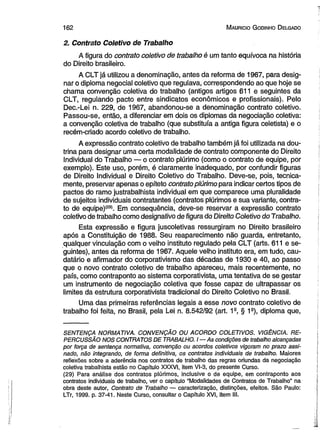 162 M auricio G odinho D elgado 
2. Contrato Coletivo de Trabalho 
A figura do contrato coletivo de trabalho é um tanto equívoca na história 
do Direito brasileiro. 
A CLT já utilizou a denominação, antes da reforma de 1967, para desig­nar 
o diploma negocial coletivo que regulava, correspondendo ao que hoje se 
chama convenção coletiva do trabalho (antigos artigos 611 e seguintes da 
CLT, regulando pacto entre sindicatos econômicos e profissionais). Pelo 
Dec.-Lei n. 229, de 1967, abandonou-se a denominação contrato coletivo. 
Passou-se, então, a diferenciar em dois os diplomas da negociação coletiva: 
a convenção coletiva de trabalho (que substituía a antiga figura celetista) e o 
recém-criado acordo coletivo de trabalho. 
A expressão contrato coletivo de trabalho também já foi utilizada na dou­trina 
para designar uma certa modalidade de contrato componente do Direito 
Individual do Trabalho — o contrato plúrimo (como o contrato de equipe, por 
exemplo). Este uso, porém, é claramente inadequado, por confundir figuras 
de Direito Individual e Direito Coletivo do Trabalho. Deve-se, pois, tecnica­mente, 
preservar apenas o epíteto contrato plúrimo para indicar certos tipos de 
pactos do ramo justrabalhista individual em que comparece uma pluralidade 
de sujeitos individuais contratantes (contratos plúrimos e sua variante, contra­to 
de equipe)(29). Em consequência, deve-se reservar a expressão contrato 
coíetivo de trabalho como designativo de figura do Direito Coletivo do Trabalho. 
Esta expressão e figura juscoletivas ressurgiram no Direito brasileiro 
após a Constituição de 1988. Seu reaparecimento não guarda, entretanto, 
qualquer vinculação com o velho instituto regulado pela CLT (arts. 611 e se­guintes), 
antes da reforma de 1967. Aquele velho instituto era, em tudo, cau-datário 
e afirmador do corporativismo das décadas de 1930 e 40, ao passo 
que o novo contrato coletivo de trabalho apareceu, mais recentemente, no 
país, como contraponto ao sistema corporativista, uma tentativa de se gestar 
um instrumento de negociação coletiva que fosse capaz de ultrapassar os 
limites da estrutura corporativista tradicional do Direito Coletivo no Brasil. 
Uma das primeiras referências legais a esse novo contrato coletivo de 
trabalho foi feita, no Brasil, pela Lei n. 8.542/92 (art. 1s, § 1s), diploma que, 
SENTENÇA NORMATIVA. CONVENÇÃO OU ACORDO COLETIVOS. VIGÊNCIA. RE­PERCUSSÃO 
NOS CONTRATOS DE TRABALHO. I— 4s condições de trabalho alcançadas 
por força de sentença normativa, convenção ou acordos coletivos vigoram no prazo assi­nado, 
não integrando, de forma definitiva, os contratos individuais de trabalho. Maiores 
reflexões sobre a aderência nos contratos de trabalho das regras oriundas da negociação 
coletiva trabalhista estão no Capítulo XXXVI, item VI-3, do presente Curso. 
(29) Para análise dos contratos plúrimos, inclusive o de equipe, em contraponto aos 
contratos individuais de trabalho, ver o capítulo “Modalidades de Contratos de Trabalho” na 
obra deste autor, Contrato de Trabalho — caracterização, distinções, efeitos. São Paiilo: 
LTr, 1999. p. 37-41. Neste Curso, consultar o Capítulo XVI, item III. 
 