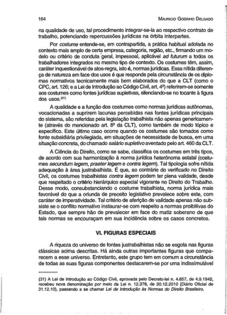 1 6 4 M auricio G odinho D elgado 
na qualidade de uso, tal procedimento integrar-se-ia ao respectivo contrato de 
trabalho, potenciando repercussões jurídicas na órbita interpartes. 
Por costume entende-se, em contrapartida, a prática habitual adotada no 
contexto mais amplo de certa empresa, categoria, região, etc., firmando um mo­delo 
ou critério de conduta 'geral, impessoal, aplicável ad futurum a todos os 
trabalhadores integrados no mesmo tipo de contexto. Os costumes têm, assim, 
caráter inquestionável de atos-regra, isto é, normas jurídicas. Essa nítida diferen­ça 
de natureza em face dos usos é que responde pela circunstância de os diplo­mas 
normativos tecnicamente mais bem elaborados do que a CLT (como o 
CPC, art. 126; e a Lei de Introdução ao Código Civil, art. 4S) referirem-se somente 
aos costumes como fontes jurídicas supletivas, silenciando-se no tocante à figura 
dos usos.(31) 
A qualidade e a função dos costumes como normas jurídicas autônomas, 
vocacionadas a suprirem lacunas percebidas nas fontes jurídicas principais 
do sistema, são referidas pela legislação trabalhista não apenas genericamen­te 
(através do mencionado art. 8a da CLT), como também de modo tópico e 
específico. Este último caso ocorre quando os costumes são tomados como 
fonte subsidiária privilegiada, em situações de necessidade de busca, em uma 
situação concreta, do chamado salário supletivo aventado pelo art. 460 da CLT. 
A Ciência do Direito, como se sabe, classifica os costumes em três tipos, 
de acordo com sua harmonização à norma jurídica heterônoma estatal (costu­mes 
secundum legem, praeter legem e contra legem). Tal tipologia sofre nítida 
adequação à área justrabalhista. É que, ao contrário do verificado no Direito 
Civil, os costumes trabalhistas contra legem podem ter plena validade, desde 
que respeitado o critério hierárquico especial vigorante no Direito do Trabalho. 
Desse modo, consubstanciando o costume trabalhista, norma jurídica mais 
favorável do que a oriunda de preceito legislativo prevalece sobre este, com 
caráter de imperatividade. Tal critério de aferição de validade apenas não sub­siste 
se o conflito normativo instaurar-se com respeito a normas proibitivas do 
Estado, que sempre hão de prevalecer em face do matiz soberano de que 
tais normas se encouraçam em sua incidência sobre os casos concretos. 
VI. FIGURAS ESPECIAIS 
A riqueza do universo de fontes justrabalhistas não se esgota nas figuras 
clássicas acima descritas. Há ainda outras importantes figuras que compa­recem 
a esse universo. Entretanto, este grupo tem em comum a circunstância 
de todas as suas figuras componentes destacarem-se por uma indissimulável 
(31) A Lei de Introdução ao Código Civil, aprovada pelo Decreto-lei n. 4.657, de 4.9.1942, 
recebeu nova denominação por meio da Lei n. 12.376, de 30.12.2010 (Diário Oficial de 
31.12.10), passando a se chamar Lei de introdução às Normas do Direito Brasileiro. 
 